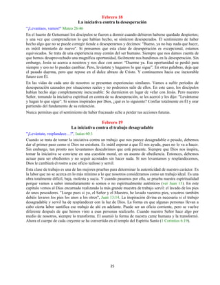25
Febrero 18
La iniciativa contra la desesperación
"¡Levantaos, vamos!" Mateo 26:46
En el huerto de Getsemaní los discípulos se fueron a dormir cuando debieron haberse quedado despiertos;
y una vez que comprendieron lo que habían hecho, se sintieron desesperados. El sentimiento de haber
hecho algo que no se puede corregir tiende a desesperarnos y decimos: "Bueno, ya no hay nada que hacer,
es inútil intentarlo de nuevo". Si pensamos que esta clase de desesperación es excepcional, estamos
equivocados. Se trata de una experiencia muy común del ser humano. Siempre que nos damos cuenta de
que hemos desaprovechado una magnífica oportunidad, fácilmente nos hundimos en la desesperación. Sin
embargo, Jesús se acerca a nosotros y nos dice con amor: “Duerme ya. Esa oportunidad se perdió para
siempre y eso no lo puedes cambiar. Pero, levántate y hagamos lo que sigue”. En otras palabras, deja que
el pasado duerma, pero que repose en el dulce abrazo de Cristo. Y continuemos hacia ese inexorable
futuro con Él.
En las vidas de cada uno de nosotros se presentan experiencias similares. Vamos a sufrir períodos de
desesperación causados por situaciones reales y no podremos salir de ellos. En este caso, los discípulos
habían hecho algo completamente inexcusable: Se durmieron en lugar de velar con Jesús. Pero nuestro
Señor, tomando la iniciativa espiritual en contra de su desesperación, se les acercó y les dijo: "Levántense
y hagan lo que sigue”. Si somos inspirados por Dios, ¿qué es lo siguiente? Confiar totalmente en Él y orar
partiendo del fundamento de su redención.
Nunca permitas que el sentimiento de haber fracasado eche a perder tus acciones futuras.
Febrero 19
La iniciativa contra el trabajo desagradable
"¡Levántate, resplandece…!", Isaías 60:1
Cuando se trata de tomar la iniciativa contra un trabajo que nos parece desagradable o pesado, debemos
dar el primer paso como si Dios no existiera. Es inútil esperar a que Él nos ayude, pues no lo va a hacer.
Sin embargo, tan pronto nos levantamos descubrimos que está presente. Siempre que Dios nos inspira,
tomar la iniciativa se conviene en una cuestión moral, en un asunto de obediencia. Entonces, debemos
actuar para ser obedientes y no seguir acostados sin hacer nada. Si nos levantamos y resplandecemos,
Dios le cambiará el rostro a ese oficio tedioso y servil.
Esta clase de trabajo es una de las mejores pruebas para determinar la autenticidad de nuestro carácter. Es
la labor que no se acerca en lo más mínimo a lo que nosotros consideramos como un trabajo ideal. Es una
obra totalmente difícil, baja, molesta y sucia. Y cuando pasamos por ella, se prueba nuestra espiritualidad
porque vamos a saber inmediatamente si somos o no espiritualmente auténticos (ver Juan 13). En este
capítulo vemos al Dios encarnado realizando la más grande muestra de trabajo servil: el lavado de los pies
de unos pescadores. "Luego pues si yo, el Señor y el Maestro, he lavado vuestros pies, vosotros también
debéis lavaros los pies los unos a los otros", Juan 13:14. La inspiración divina es necesaria si el trabajo
desagradable y servil ha de resplandecer con la luz de Dios. La forma en que algunas personas llevan a
cabo cierta labor santifica ese trabajo de ahí en adelante. Puede ser un oficio corriente, pero se vuelve
diferente después de que hemos visto a esas personas realizarlo. Cuando nuestro Señor hace algo por
medio de nosotros, siempre lo transforma. El asumió la forma de nuestra carne humana y la transformó.
Ahora el cuerpo de cada creyente se ha convertido en el templo del Espíritu Santo (1 Corintios 6:19).
 