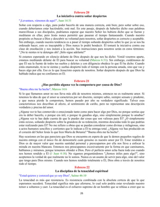 26
Febrero 20
La iniciativa contra soñar despiertos
"¡Levantaos, vámonos de aquí!", Juan 14:31
Soñar con respecto a algo, para poder hacerlo de una manera correcta, está bien; pero soñar sobre eso,
cuando deberíamos estar haciéndolo, está mal. En este pasaje, después de haberles dicho esas palabras
maravillosas a sus discípulos, podríamos esperar que nuestro Señor les hubiera dicho que se fueran y
meditaran en ellas; pero Jesús nunca permitió que pasaran el tiempo fantaseando. Cuando nuestro
propósito es buscar a Dios y descubrir su voluntad para nosotros, soñar despiertos es correcto y aceptable.
Sin embargo, cuando nuestra tendencia es a pasar el tiempo soñando despiertos sobre lo que ya se nos ha
ordenado hacer, esto es inaceptable y Dios nunca lo podrá bendecir. Él tomará la iniciativa contra esa
clase de ensoñación y nos instará a la acción. Sus instrucciones para nosotros serán en estos términos:
“¡No te sientes ni te detengas ahí! ¡Sólo sigue adelante!"
Si estamos esperando en silencio delante de Dios después de que nos ha dicho: Venid vosotros aparte,
estamos meditando delante de Él para buscar su voluntad (Marcos 6:31). Sin embargo, cuidémonos de
que Él sea la fuente de todos tus sueños y deleites y con diligencia obedece lo que Él ha dicho. Cuando
estás enamorado, tú no te sientas y sueñas despierto todo el tiempo con la persona amada, sino que vas y
haces algo por ella. Eso es lo que Jesucristo espera de nosotros. Soñar despierto después de que Dios ha
hablado indica que no confiamos en Él.
Febrero 21
¿Has perdido alguna vez la compostura por causa de Dios?
"Buena obra me ha hecho", Marcos 14:6
Si lo que llamamos amor no nos lleva más allá de nosotros mismos, entonces no es realmente amor. Si
tenemos la idea de que el amor se caracteriza por ser discreto, siempre sabio, siempre sensato y prudente,
y que nunca pierde la compostura, hemos pasado por alto su verdadero significado. Talvez esas
características nos describan al afecto, al sentimiento de cariño, pero no representan una descripción
verdadera y precisa del amor.
¿Alguna vez te has conmovido o emocionado tanto como para hacer algo por Dios, no porque sentías que
era tu deber hacerlo, o porque era útil, o porque tú ganabas algo, sino simplemente porque lo amabas?
¿Alguna vez te has dado cuenta de que le puedes dar cosas que son valiosas para Él? ¿O simplemente
estás ocioso, soñando despierto sobre la grandeza de su redención, mientras descuidas todo lo que podrías
estar realizando para Él? No me refiero a obras que se puedan considerar como divinas y milagrosas, sino
a actos humanos sencillos y corrientes que le indican a Él tu entrega total. ¿Alguna vez has producido en
el corazón del Señor Jesús lo que hizo María de Betania? "Buena obra me ha hecho".
Hay ocasiones en las que pareciera que Dios se encuentra en espera de que le demos pequeños regalos de
nuestra entrega con el único fin de demostrarle cuán genuino es nuestro amor por Él. Estar rendidos a
Dios es de mayor valor que nuestra santidad personal y preocuparnos por ella nos lleva a enfocar la
mirada en nuestra blancura. Entonces nos preocupamos excesivamente por la forma en que caminamos,
hablamos y miramos, porque tememos ofender a Dios. Pero el perfecto amor echa fuera todo eso cuando
nos hemos rendido a Él (1 Juan 4:18). No sigamos preguntándonos "¿Somos útiles para algo?", sino
aceptemos la verdad de que realmente no lo somos. Nunca es un asunto de servir para algo, sino del valor
que tengo para Dios mismo. Cuando nos hemos rendido totalmente a Él, Dios obra a través de nosotros
todo el tiempo.
Febrero 22
La disciplina de la tenacidad espiritual
"Estad quietos y conoced que yo soy Dios", Salmo 46:10
La tenacidad es más que resistencia. Es resistencia combinada con la absoluta certeza de que lo que
esperamos sucederá. Tenacidad significa más que aferrarse, lo cual solo podría estar revelando nuestro
temor a soltarnos y caer. La tenacidad es el esfuerzo supremo de un hombre que se rehúsa a creer que su
 