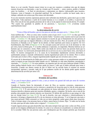27
héroe va a ser vencido. Nuestro mayor temor no es que nos vayamos a condenar sino que de alguna
manera Jesucristo sea derrotado; y que las virtudes que Él encarnó — amor, justicia, perdón y bondad
entre los hombres — al final no prevalezcan y representen un objetivo inalcanzable para nosotros.
Entonces, viene el llamado a la tenacidad espiritual. No un llamado a confiar sin hacer nada, sino a
trabajar, sabiendo con certeza que Dios nunca será derrotado.
Si en este momento nuestras esperanzas parecen estar sufriendo una desilusión, quiere decir que se están
purificando. Toda esperanza o sueño de la mente humana se va a cumplir, si es noble y si proviene de
Dios. Pero una de las más grandes presiones de la vida es la de esperar la intervención divina. Él cumple:
"Por cuanto has guardado la palabra de mi paciencia...", Apocalipsis 3:10. ¡Continúa siendo
espiritualmente tenaz!
Febrero 23
La determinación de servir
"Como el Hijo del hombre, que no vino para ser servido, sino para servir...", Mateo 20:28
Jesús también dijo: "...Pero yo estoy entre vosotros como el que sirve", Lucas 22:27. La idea que Pablo
tenía sobre el servicio es la misma que la de nuestro Señor: "nosotros como vuestros siervos por amor de
Jesús", 2 Corintios 4:5. De alguna manera tenemos la noción de que el llamamiento de una persona al
ministerio es para que sea alguien diferente y esté por encima de otros. Pero, de acuerdo con lo que dice
Jesucristo, es llamada a ser el "tapete" de los demás; su líder espiritual, pero nunca su superior. Sé vivir
humildemente, dijo Pablo (Filipenses 4:12). Su concepto acerca del servicio era el de derramar su vida
por otros, hasta la última gota. Y si recibía alabanzas o reproches, no importaba. Mientras hubiera un ser
humano que no conociera a Jesús, Pablo sentía una deuda de servicio hacia esa persona hasta que lo
llegara a conocer. La motivación principal detrás de su servicio no era su amor hacia otros, sino hacia el
Señor. Si nuestra consagración es a la causa de la humanidad, rápidamente seremos derrotados y
quebrantados porque a menudo enfrentaremos mucha ingratitud por parte de los demás. Pero si somos
motivados por el amor a Dios, ninguna ingratitud podrá impedir que nos sirvamos unos a otros.
El secreto de la determinación de Pablo para servir a otras personas estaba en su entendimiento personal
sobre la manera en que Jesucristo había tratado con él: "habiendo yo sido antes blasfemo, perseguidor e
injuriador..." 1 Timoteo 1:13. En otras palabras, sin importar qué tan mal otros hubieran tratado a Pablo,
nunca podían haberlo hecho con el mismo grado de rencor y odio que él había utilizado para tratar a
Jesucristo. Cuando nos damos cuenta de que el Señor nos ha servido hasta el extremo de nuestra
mezquindad, egoísmo y pecado, nada de lo que podamos recibir de los demás podrá agotar nuestra
determinación de servirlos por amor a Él.
Febrero 24
El deleite del sacrificio
"Y yo, con el mayor placer, gastaré lo mío, y aun yo mismo me gastaré del todo por amor de vuestras
almas...", 2 Corintios 12:15
Cuando el Espíritu Santo ha derramado el amor de Dios en nuestros corazones, empezamos a
identificarnos conscientemente con los intereses y propósitos de Jesucristo para la vida de otras personas
(Romanos 5:5). Y Él está interesado en cada persona de forma individual. En el servicio cristiano no
tenemos derecho a dejarnos guiar por nuestras afinidades, gustos y simpatías. De hecho, esta es una de las
pruebas más grandes para nuestra relación con Jesucristo. El deleite del sacrificio es que pongo mi vida
por mi Amigo Jesús (ver Juan 15:13). No que la deseche, sino que voluntaria e intencionalmente la
presento y la pongo a disposición de Él y de sus intereses en otras personas. Y no lo hago por una meta o
una causa personal. Pablo consumió su vida con un único propósito: poder ganar almas para Jesucristo.
Todo el tiempo atrajo a las personas hacia su Señor, nunca hacia él mismo. Dijo: "A todos me he hecho
de todo, para que de todos modos salve a algunos", 1 Corintios 9:22.
Cuando alguien piensa que para desarrollar una vida santa siempre tiene que estar a solas con Dios, ya no
puede ser de ninguna utilidad para los demás. Es como si se colocara en un pedestal y se aislara del resto
de la sociedad. Pablo fue una persona santa, pero dondequiera que iba siempre permitía que Jesucristo
 