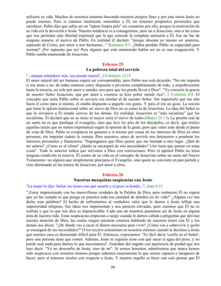 28
utilizara su vida. Muchos de nosotros estamos buscando nuestros propios fines y por esta razón Jesús no
puede usarnos. Pero si estamos totalmente sometidos a Él, no tenemos propósitos personales que
satisfacer. Pablo dijo que sabía ser un "tapete limpia piés" sin resentirse por ello, porque la motivación de
su vida era la devoción a Jesús. Nuestra tendencia es a consagrarnos, pero no a Jesucristo, sino a las cosas
que nos permiten más libertad espiritual que la que concede la completa sumisión a Él. Ese no fue de
ninguna manera, el motivo de Pablo. En realidad él declaró: "porque deseara yo mismo ser anatema,
separado de Cristo, por amor a mis hermanos..." Romanos 9:3. ¿Había perdido Pablo su capacidad para
razonar? ¡Por supuesto que no! Para alguien que está enamorado hablar así no es una exageración. Y
Pablo estaba enamorado de Jesucristo.
Febrero 25
La pobreza total del servicio
"...aunque amándoos más, sea amado menos", 2 Corintios 12:15
El amor natural del ser humano espera ser correspondido, pero Pablo nos está diciendo: "No me importa
si me amas o no, de todas maneras estoy dispuesto a privarme completamente de todo, a empobrecerme
hasta la miseria, no solo por amor a ustedes sino para que los pueda llevar a Dios". "Ya conocéis la gracia
de nuestro Señor Jesucristo, que por amor a vosotros se hizo pobre siendo rico", 2 Corintios 8:9. El
concepto que tenía Pablo sobre el servicio era similar al de nuestro Señor. Sin importarle qué tan alto
fuera el costo para si mismo, él estaba dispuesto a pagarlo con gusto. Y para él era un gozo. La noción
que tiene la iglesia institucional sobre un siervo de Dios no es como la de Jesucristo. La idea del Señor es
que lo sirvamos a Él siendo siervos de los demás. En realidad, Jesucristo es "más socialista” que los
socialistas. Él declaró que en su reino el mayor sería el siervo de todos (Mateo 23:11). La prueba real de
un santo no es que predique el evangelio, sino que lave los pies de los discípulos, es decir, que realice
aquellas tareas que no tienen importancia según la opinión de la gente, pero que valen todo desde el punto
de vista de Dios. Pablo se complacía en gastarse a sí mismo por causa de los intereses de Dios en otras
personas, sin importar cuánto le costara. Pero nosotros, antes de servirle nos detenemos a ponderar los
intereses personales y financieros. "Supongamos que Dios quiere que me traslade a otro lugar. ¿Qué de
mi salario? ¿Cómo es el clima? ¿Quién se encargará de mis necesidades? Uno tiene que pensar en estas
cosas". Todo lo anterior indica que servimos a Dios con restricciones. Pero el apóstol Pablo no tenía
ninguna condición ni reserva. Él centro de su vida en el concepto de Jesucristo sobre un santo del Nuevo
Testamento: no alguien que simplemente proclama el Evangelio, sino quien se convierte en pan partido y
vino derramado en las manos de Jesucristo, por amor a otros.
Febrero 26
Nuestras mezquinas suspicacias con Jesús
"La mujer le dijo: Señor, no tienes con qué sacarla y el pozo es hondo...", Juan 4:11
“¡Estoy impresionado con las maravillosas verdades de la Palabra de Dios, pero realmente Él no espera
que yo las cumpla ni que ponga en practica toda esa cantidad de detalles en mi vida!" ¿Alguna vez has
dicho esas palabras? El hecho de enfrentarnos al verdadero valor que le damos a Jesús refleja una
superioridad religiosa. Sus ideas nos impresionan y nos parecen elevadas, pero creemos que Él no es
realista y que lo que nos dice es impracticable. Cada uno de nosotros pensamos así de Jesús en alguna
área de nuestra vida. Estas suspicacias empiezan a surgir cuando le damos cabida a preguntas que desvían
nuestra atención de Dios, las cuales surgen mientras estamos hablando de nuestros tratos con Él y los
demás nos dicen: "¿De dónde vas a sacar el dinero necesario para vivir? ¿Cómo vas a sobrevivir y quién
se encargará de tus necesidades?" O los recelos comienzan en nosotros mismos cuando le decimos a Jesús
que nuestro caso es demasiado difícil para Él. Entonces, expresamos: "Es fácil decir 'confía en el Señor',
pero una persona tiene que comer. Además, Jesús ni siquiera tiene con qué sacar el agua del pozo, y no
puede usar nada para darnos lo que necesitamos". Guárdate del engaño con apariencia de piedad que nos
luce decir: "Yo no desconfío de Jesús, sino de mí". Si somos honestos, admitiremos que nunca hemos
sido suspicaces con nosotros mismos porque sabemos exactamente lo que somos capaces e incapaces de
hacer; pero sí tenemos recelos con respecto a Jesús. Y nuestro orgullo se hiere con solo pensar que Él
 