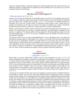 30
algo por el sentido del deber, lo podemos justificar por medio de argumentos. Pero cuando lo hacemos en
obediencia al Señor, no puede haber otra explicación, sólo la obediencia. Por esta razón es que a un santo
lo pueden ridiculizar tan fácilmente.
Febrero 29
¿Qué deseas que el Señor haga por ti?
"..Señor, que reciba la vista" Lucas 18:41
¿Existe en tu vida algo que además de ser un disturbio para ti, te convierte en un disturbio para otros? Si
es así, siempre se trata de un asunto que tú mismo no puedes manejar. Los que iban delante lo reprendían
para que callara; pero el gritaba aún más fuerte... (Lucas 18-39). Persiste en el disturbio hasta que te
encuentres cara a cara con el Señor mismo. No hagas del sentido común tu dios. Cuando Jesús nos
pregunte qué deseamos que Él haga por nosotros con respecto al problema que estamos enfrentando,
recordemos que Él no obra de acuerdo con el sentido común sino en formas sobrenaturales.
Miremos como limitamos al Señor cuando recordamos lo que le hemos permitido hacer por nosotros en el
pasado: "Yo siempre fracase en esa área y lo seguiré haciendo". En consecuencia, no pedimos lo que
queremos. Y pensamos: "Es ridículo pedirle a Dios que haga esto". Debemos pedírselo cuando se trate de
una imposibilidad, pues, si no lo es, no existe un verdadero motivo de disturbio. Dios hará lo que es
absolutamente imposible.
Este hombre recibió la vista. La mayor imposibilidad para ti es que te identifiques tanto con el Señor que
literalmente no quede nada de tu vida antigua. Él lo va hacer, si se lo pides. Pero tienes que llegar al punto
de creer que Él es omnipotente. Nuestra fe no puede basarse en lo que Jesús dice sino en Él mismo.
Cuando ponemos nuestra mirada sólo en sus palabras, nunca creeremos. Pero cuando lo vemos a Él, las
cosas imposibles que hace en nuestras vidas se convierten en algo tan natural como respirar. La agonía
que sufrimos es apenas el resultado de la superficialidad intencional de nuestro corazón. No vamos a
creer, no vamos a cortar las amarras que aseguran el bote en la playa. Preferimos angustiarnos.
Marzo 1
La pregunta directa
“… ¿Me quieres?", (Juan 21:17).
Ahora Pedro ya no hace declaraciones enfáticas como las que encontramos en Mateo 26:33-35. El
hombre natural habla con audacia, y proclama sus sentimientos. Sin embargo, el verdadero amor que hay
en nuestro hombre interior espiritual solo se puede descubrir cuando experimentamos el dolor de esta
pregunta de Jesucristo. Pedro amaba a Jesús como cualquier hombre natural ama a una persona buena.
Ese es el amor emocional que puede ser muy profundo en nuestro ser natural, pero que no llega al centro
de la persona. El amor verdadero nunca tiene que hacer declaraciones públicas: "todo aquel que me
confiese delante de los hombres (es decir, que confiese su amor por medio de todo lo que hace y no
simplemente con sus palabras), también el Hijo del hombre lo confesará delante de los ángeles de Dios",
Lucas 12:8.
A menos que nos sintamos heridos cada vez que nos engañamos a nosotros mismos, la Palabra de Dios no
está obrando en nuestra vida. Ella nos hiere como ningún pecado lo puede hacer, porque el pecado
embota nuestros sentidos. Pero esta pregunta del Señor aumenta nuestra sensibilidad hasta el punto de que
el dolor que Él nos produce es el más agudo que nos podamos imaginar. Duele no solamente en el nivel
natural, sino también en el más profundo nivel espiritual. La Palabra de Dios penetra hasta partir el alma
y el espíritu y ningún engaño puede permanecer. Cuando el Señor nos hace esta pregunta es imposible ser
sentimentales, porque el dolor es demasiado intenso cuando Él nos habla de manera directa. Nos produce
una herida tan grande que sus punzadas se pueden sentir en cualquier parte de nuestra vida que no
concuerde con su voluntad. Cuando el dolor de la Palabra del Señor le llega a uno de sus hijos, es
inconfundible; pero lo sentimos en el momento en que Dios nos revela su verdad.
 