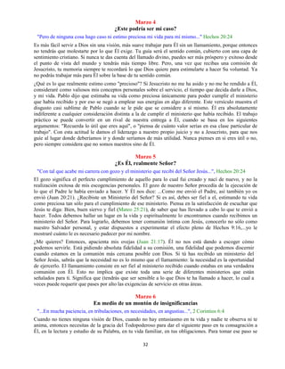 32
Marzo 4
¿Este podría ser mi caso?
"Pero de ninguna cosa hago caso ni estimo preciosa mi vida para mí mismo..." Hechos 20:24
Es más fácil servir a Dios sin una visión, más suave trabajar para Él sin un llamamiento, porque entonces
no tendrás que molestarte por lo que Él exige. Tu guía será el sentido común, cubierto con una capa de
sentimiento cristiano. Si nunca te das cuenta del llamado divino, puedes ser más próspero y exitoso desde
el punto de vista del mundo y tendrás más tiempo libre. Pero, una vez que recibas una comisión de
Jesucristo, tu memoria siempre te recordará lo que Dios quiere para estimularte a hacer Su voluntad. Ya
no podrás trabajar más para Él sobre la base de tu sentido común.
¿Qué es lo que realmente estimo como "precioso"? Si Jesucristo no me ha asido y no me he rendido a Él,
consideraré como valiosos mis conceptos personales sobre el servicio, el tiempo que decida darle a Dios,
y mi vida. Pablo dijo que estimaba su vida como preciosa únicamente para poder cumplir el ministerio
que había recibido y por eso se negó a emplear sus energías en algo diferente. Este versículo muestra el
disgusto casi sublime de Pablo cuando se le pide que se considere a sí mismo. Él era absolutamente
indiferente a cualquier consideración distinta a la de cumplir el ministerio que había recibido. El trabajo
práctico se puede convertir en un rival de nuestra entrega a Él, cuando se basa en los siguientes
argumentos: "Recuerda lo útil que eres aquí", o "piensa de cuánto valor serías en esa clase particular de
trabajo". Con esta actitud le damos el liderazgo a nuestro propio juicio y no a Jesucristo, para que nos
guíe al lugar donde deberíamos ir y donde seríamos de más utilidad. Nunca pienses en si eres útil o no,
pero siempre considera que no somos nuestros sino de Él.
Marzo 5
¿Es Él, realmente Señor?
"Con tal que acabe mi carrera con gozo y el ministerio que recibí del Señor Jesús...", Hechos 20:24
El gozo significa el perfecto cumplimiento de aquello para lo cual fui creado y nací de nuevo, y no la
realización exitosa de mis escogencias personales. El gozo de nuestro Señor procedía de la ejecución de
lo que el Padre le había enviado a hacer. Y Él nos dice: ...Como me envió el Padre, así también yo os
envió (Juan 20:21). ¿Recibiste un Ministerio del Señor? Si es así, debes ser fiel a el, estimando tu vida
como preciosa tan sólo para el cumplimiento de ese ministerio. Piensa en la satisfacción de escuchar que
Jesús te diga: Bien, buen siervo y fiel (Mateo 25:21), de saber que has llevado a cabo lo que te envió a
hacer. Todos debemos hallar un lugar en la vida y espiritualmente lo encontramos cuando recibimos un
ministerio del Señor. Para lograrlo, debemos tener comunión íntima con Jesús, conocerlo no sólo como
nuestro Salvador personal, y estar dispuestos a experimentar el efecto pleno de Hechos 9:16,...yo le
mostraré cuánto le es necesario padecer por mi nombre.
¿Me quieres? Entonces, apacienta mis ovejas (Juan 21:17). Él no nos está dando a escoger cómo
podemos servirle. Está pidiendo absoluta fidelidad a su comisión, una fidelidad que podemos discernir
cuando estamos en la comunión más cercana posible con Dios. Si tú has recibido un ministerio del
Señor Jesús, sabrás que la necesidad no es lo mismo que el llamamiento: la necesidad es la oportunidad
de ejercerlo. El llamamiento consiste en ser fiel al ministerio recibido cuando estabas en una verdadera
comunión con Él. Esto no implica que existe toda una serie de diferentes ministerios que están
señalados para ti. Significa que (tendrás que ser sensible a lo que Dios te ha llamado a hacer, lo cual a
veces puede requerir que pases por alto las exigencias de servicio en otras áreas.
Marzo 6
En medio de un montón de insignificancias
"...En mucha paciencia, en tribulaciones, en necesidades, en angustias...", 2 Corintios 6:4
Cuando no tienes ninguna visión de Dios, cuando no hay entusiasmo en tu vida y nadie te observa ni te
anima, entonces necesitas de la gracia del Todopoderoso para dar el siguiente paso en tu consagración a
Él, en la lectura y estudio de su Palabra, en tu vida familiar, en tus obligaciones. Para tomar ese paso se
 