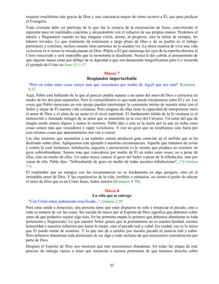 33
requiere muchísima más gracia de Dios y una conciencia mayor de cómo recurrir a Él, que para predicar
el Evangelio.
Todo cristiano debe ser partícipe de lo que fue la esencia de la encarnación de Jesús, convirtiendo el
siguiente paso en realidades concretas y alcanzándolo con el esfuerzo de sus propias manos. Perdemos el
interés y flaqueamos cuando no hay ninguna visión, ánimo, ni progreso, sino la rutina de siempre, las
labores triviales. Lo que realmente da testimonio a largo plazo de Dios y de su pueblo es el trabajo
persistente y continuo, incluso cuando otras personas no lo pueden ver. La única manera de vivir una vida
victoriosa es si tienes la mirada puesta en Dios. Pídele a Él que mantenga los ojos de tu espíritu abiertos al
Cristo resucitado y será imposible que la monotonía te desaliente. Nunca le des cabida al pensamiento de
que algunas tareas están por debajo de tu dignidad o que son demasiado insignificantes para ti y recuerda
el ejemplo de Cristo en Juan 13:1-17.
Marzo 7
Resplandor imperturbable
"Pero en todas estas cosas somos más que vencedores por medio de Aquél que nos amó" Romanos
8:37
Aquí, Pablo está hablando de lo que al parecer podría separar a un santo del amor de Dios o colocarse en
medio de los dos para separarlos. Pero lo extraordinario es que nada puede interponerse entre Él y yo. Las
cosas que Pablo menciona en este pasaje pueden interrumpir la comunión íntima de nuestra alma con el
Señor y alejar de Él nuestra vida cotidiana. Pero ninguna de ellas tiene la capacidad de interponerse entre
el amor de Dios y el alma de un santo en el nivel espiritual. El fundamento sólido de la fe cristiana es el
inmerecido e ilimitado milagro de su amor que se manifestó en la cruz del Calvario. Un amor del que de
ningún modo somos dignos y nunca lo seremos. Pablo dijo e esta es la razón por la que en todas estas
cosas somos más que vencedores y súper victoriosos. Y con un gozo que no tendríamos sino fuera por
esas mismas cosas que aparentemente nos van a vencer.
Las olas enormes que asustarían a un nadador común producen gran emoción en el surfista que se ha
deslizado sobre ellas. Apliquemos este ejemplo a nuestras circunstancias. Aquello que tratamos de evitar
y contra lo cual luchamos, tribulación, angustia y persecución es lo mismo que produce en nosotros un
gozo sobreabundante. Somos más que vencedores por medio de Él en todas estas cosas; no a pesar de
ellas, sino en medio de ellas. Un santo nunca conoce el gozo del Señor a pesar de la tribulación, sino por
causa de ella. Pablo dijo: "Sobreabundo de gozo en medio de todas nuestras tribulaciones", 2 Corintios
7:4.
El resplandor que no mengua con las circunstancias no se fundamenta en algo pasajero, sino en el
inmutable amor de Dios. Y las experiencias de la vida, terribles o rutinarias, no tienen el poder de afectar
el amor de Dios que es en Cristo Jesús, Señor nuestro (Romanos 8:39).
Marzo 8
La vida que se entrega
"Con Cristo estoy juntamente crucificado...", Gálatas 2:20
Para estar unida a Jesucristo, una persona tiene que estar dispuesta no sólo a renunciar al pecado, sino a
toda su manera de ver las cosas. Ser nacido de nuevo por el Espíritu de Dios significa que debemos soltar
antes de que podamos sujetar algo más. En las primeras etapas lo primero que debemos abandonar es toda
pretensión y fingimiento. Lo que nuestro Señor quiere que le presentemos no es nuestra bondad, nuestra
honestidad o nuestros esfuerzos por hacer lo mejor, sino el pecado real y cabal. En verdad, eso es lo único
que Él puede tomar de nosotros. Y lo que nos da a cambio por nuestro pecado es justicia real y cabal.
Pero debemos abandonar toda pretensión de ser algo y todo reclamo de que merecemos consideración por
parte de Dios.
Después el Espíritu de Dios nos mostrará qué más necesitamos abandonar. En todas las etapas de este
proceso de entrega vamos a tener que renunciar a nuestra pretensión de que tenemos derecho sobre
 