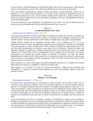 34
nosotros mismos. ¿Estamos dispuestos a renunciar al control sobre todo lo que poseemos, sobre nuestros
deseos y todo lo demás en nuestra vida? ¿Queremos identificarnos con la muerte de Jesucristo?
Antes de rendirnos completamente, siempre sufrimos una aguda y penosa desilusión. Cuando un ser
humano se ve a sí mismo como realmente lo ve el Señor, lo que realmente lo impresiona no son los
abominables pecados de la carne, sino la horrible naturaleza del orgullo de su propio corazón que se
opone a Jesucristo. Cuando se mira a la luz del Señor, la vergüenza, el horror y una agobiante convicción
lo afectan profundamente.
Si en este momento te estás enfrentando a la pregunta de si te rindes o no, toma la determinación de
atravesar la crisis, entrégalo todo y Dios te hará apto para todo lo que exige de ti.
Marzo 9
La oportunidad de volver atrás
"¿Queréis acaso iros también vosotros", Juan 6:67
¡Qué pregunta tan punzante! Cuando nuestro Señor nos habla de la manera más sencilla, sus palabras nos
conmueven más. Nosotros sabemos quién es Jesús y, sin embargo, Él nos pregunta: ¿Queréis acaso iros
también vosotros? Nuestra actitud hacia el Señor debe ser siempre audaz, muy atenta y emprendedora.
"Desde entonces muchos de sus discípulos volvieron atrás y ya no andaban con el", Juan 6:66.
Desistieron de andar con Jesús. No regresaron al pecado, pero se alejaron de Él. Muchos en la actualidad
están consumiendo sus vidas y trabajan para el Señor, aunque en realidad no están andando con El. Lo
que Dios pide constantemente de nosotros es que seamos uno con Jesucristo. Después de haber sido
apartados mediante la santificación, debemos disciplinar nuestra vida espiritual para tener esta íntima
unidad con Él. Cuando Dios te dé un entendimiento claro y categórico de lo que quiere, no intentes
mantenerte en esa relación por ningún método en particular. En cambio, vive una vida natural
dependiendo por completo de Él. Nunca trates de vivir tu relación con Dios en una línea de conducta que
no sea la suya, lo cual significa absoluta consagración a Dios. El secreto de andar con Jesús es tener
certeza de que yo no sé, pero Él sí.
Pedro solamente vio a Jesús como alguien que podía ministrarle salvación a él y al mundo. Pero nuestro
Señor quiere que seamos sus compañeros, unidos por el mismo yugo.
Más adelante, en el versículo 70, Jesús le recuerda amorosamente a Pedro que fue escogido para
acompañarlo. Y ninguno de nosotros puede responder por otros esta pregunta: ¿Queréis acaso iros
también vosotros?
Marzo 10
Hablar y ser el mensaje
"Que prediques la palabra...", 2 Timoteo 4:2
No somos salvos únicamente para ser instrumentos o canales de Dios, sino sus hijos e hijas. Él no te
convierte en una especie de "médium", sino en un mensajero espiritual y lo que tú comunicas debe ser
parte de ti. El mensaje del Hijo de Dios era Él mismo y sus palabras fueron espíritu y vida (Juan 6:63).
Como sus discípulos, nuestra vida debe ser un ejemplo santo de la realidad de nuestro mensaje. Hasta el
corazón natural del inconverso podrá prestar cualquier servicio, si se le llama a hacerlo. Pero se necesita
el corazón quebrantado por la convicción de pecado, bautizado por el Espíritu Santo y rendido en
sumisión a los propósitos divinos para que la vida de una persona sea un ejemplo santo del mensaje de
Dios.
Existe una diferencia entre dar un testimonio y predicar. El predicador es alguien que ha recibido el
llamado y está decidido a usar toda su energía para proclamar la verdad divina. Dios nos saca de la cabeza
las ideas personales que tenemos para nuestras vidas y nos moldea para su propósito, como hizo con los
discípulos después de Pentecostés. El propósito de Pentecostés no fue enseñarles algo a los discípulos,
sino convertirlos en una encarnación de lo que predicaban. "Me seréis testigos...", Hechos 1:8.
 