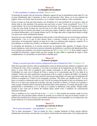 37
Marzo 15
La disciplina del desaliento
"Y ellos asombrados, lo seguían con miedo", Marcos 10:32
Al principio de nuestra vida con Jesucristo estábamos seguros de que no ignorábamos nada sobre Él y era
un gozo abandonarlo todo y lanzarnos al amor sin prevenciones. Pero, ahora, ya no nos sentimos tan
seguros. Jesús va al frente, lejos de nosotros y se ve extraño: Jesús iba delante y ellos, asombrados...
Existe un rasgo en Jesús que desconsuela a sus discípulos en lo más profundo de su corazón y deja sin
aliento toda su vida espiritual. Esta persona rara, que tiene su rostro "como un pedernal" (Isaías 50:7),
camina delante "de mí con tal determinación que me aterroriza. Ya no parece mi Consejero ni mi Amigo
y mira las cosas desde un punto de vista del cual no sé nada. Me deja pasmado. Al comienzo tenía la
confianza de que lo conocía, pero ahora ya no estoy muy seguro. Empiezo a darme cuenta de que Jesús y
yo estamos distanciados y ya no puedo intimar con Él. No tengo idea sobre el lugar hacia donde se dirige
y la meta se ha vuelto extrañamente distante.
Jesucristo tuvo que entender completamente todo pecado y toda aflicción que los seres humanos podemos
experimentar y eso es lo que lo hace parecer ajeno a nosotros. Cuando lo vemos a Él así, no lo
conocemos, no reconocemos siquiera un rasgo de su vida y no sabemos cómo empezar a seguirlo. Él va
muy adelante, es un líder muy extraño y no tenemos compañerismo con Él.
La disciplina del desaliento es la lección esencial que un discípulo debe aprender. El peligro está en
nuestra tendencia a mirar atrás hacia nuestros momentos de obediencia y sacrificios del pasado para Dios,
en un esfuerzo por mantener vivo nuestro entusiasmo por Él (ver Isaías 50:10-11). Pero cuando venga la
oscuridad del desaliento, soporta hasta que pase, porque de aquí saldrá la capacidad de seguir a Jesús
verdaderamente, lo cual produce un maravilloso e inefable gozo.
Marzo 16
El maestro juzgará
"Porque es necesario que todos nosotros comparezcamos ante el tribunal de Cristo" 2 Corintios 5:10
Pablo dice que todos nosotros, tanto los predicadores como las demás personas, debemos comparecer ante
el tribunal de Cristo. Pero si aprendes a vivir bajo el escrutinio de la transparente luz del Señor, aquí y
ahora, tu juicio final sólo te producirá gozo cuando contemples la obra que Dios ha hecho en ti.
Confróntate sin cesar con el tribunal de Cristo y camina en el conocimiento que Él te ha dado de la
santidad. Tolerar una mala actitud hacia otra persona te lleva a seguir el espíritu del diablo, sin importar
lo piadoso o santo que seas. Un juicio carnal de otra persona únicamente sirve para que los propósitos del
infierno se cumplan en ti. Tráelo a la luz enseguida y confiesa: "Oh, Señor, soy culpable en esto". Si no lo
haces, tu corazón se endurecerá cada vez más. Uno de los castigos del pecado es que nos afirmamos en él.
Dios no es el único que castiga por el pecado, sino que el pecado se afirma a si mismo en el pecador y
cobra su paga. Ninguna lucha ni oración te permitirán dejar ciertas prácticas. El castigo del pecado es que
gradualmente te acostumbras a el y al final ya ni siquiera lo identificas como pecado. Ningún poder,
excepto el que viene por la llenura del Espíritu Santo, podrá evitar o modificar las consecuencias
inherentes al pecado.
"Pero si andamos en luz, como Él está en luz...", 1 Juan 1:7. Para muchos de nosotros, andar en la luz
significa que otras personas deben caminar de acuerdo con la norma de vida que les hemos trazado. La
actitud más mortífera de los fariseos, que también manifestamos en la actualidad, no es la hipocresía, sino
la que resulta de vivir inconscientemente una mentira.
Marzo 17
La pasión que controla al obrero
"Por lo tanto, procuramos... serle agradables" 2 Corintios 5:9
"Por lo tanto, procuramos..." Para no perder de vista y siempre mantener al frente nuestro objetivo
fundamental, necesitamos una decisión y un esfuerzo intencionales de nuestra parte. Esto implica persistir
 