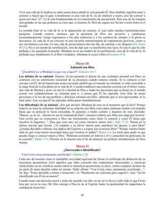 39
Vivir una vida de fe implica no saber nunca hacia dónde te está guiando Él. Pero también significa amar y
conocer a Aquel que te guía. Literalmente es una vida de fe, no de intelecto y razón, sino de conocer a
quien nos hace "ir". La fe está fundamentada en el conocimiento de una persona. Pero una de las trampas
más grandes en las que podemos es creer que, si tenemos fe, Dios de seguro nos llevará a tener éxito en el
mundo.
La jornada final en la vida de fe es la adquisición de carácter, el cual sufre muchas transformaciones
pasajeras. Cuando oramos, sentimos que la presencia de Dios nos envuelve y cambiamos
momentáneamente. Luego regresamos a los días ordinarios y a los caminos de siempre y la gloria se
desvanece. La vida de fe no consiste en una sucesión ininterrumpida de experiencias gloriosas, como si
nos eleváramos con alas. Es una vida de perseverancia día tras día, de caminar y no fatigarse (ver Isaías
40:31). No es un asunto de santificación, sino de algo que va muchísimo más lejos. Es una fe que ha sido
probada y ha soportado la prueba. Abraham no es un modelo de la santificación, sino de la vida de fe, fe
probada cuyo fundamento es el Dios verdadero. Abraham le creyó a Dios (Romanos 4:3).
Marzo 20
Amistad con Dios
"¿Encubriré yo a Abraham lo que voy a hacer?", Génesis 18:17
Los deleites de su amistad. Génesis 18 nos presenta el deleite de una verdadera amistad con Dios, en
contraste con un sentimiento ocasional de su presencia cuando estamos orando. Si tu contacto es tan
cercano con Él, de tal manera que nunca necesitas pedirle que te muestre su voluntad, te estás acercando a
la etapa final de tu disciplina en la vida de fe. Cuando estableces una relación correcta con el Señor, tienes
una vida de libertad y gozo, tú eres la voluntad de Dios y todas tus decisiones que se basan en el sentido
común son verdaderamente su voluntad para ti, a menos que Él las repruebe. Eres libre de tomar
decisiones a la luz de una perfecta y deleitosa amistad con Dios, sabiendo que si son equivocadas, te lo
hará saber. Una vez que Él las repruebe, debes parar inmediatamente.
Las dificultades de su amistad. ¿Por qué desistió Abraham de orar en el momento que lo hizo? Porque
todavía no tenía la suficiente intimidad en su relación con Dios como para continuar orando con empeño
hasta que su petición le fuera concedida. Si paramos a medio camino y dejamos de orar, diciendo:
"Bueno, yo no sé... Quizás no sea la voluntad de Dios", entonces todavía nos falta una etapa por recorrer.
Esto revela que no conocemos a Dios tan íntimamente como Jesús lo conoció y como Él desea que
nosotros lo hagamos, "...Para que sean uno, así como nosotros somos uno", Juan 17:22. Piensa en la
última oración que hiciste. ¿Tu empeño y tu fervor fueron para satisfacer tus deseos, o para Dios?
¿Estabas decidido a obtener una dádiva del Espíritu o a lograr asir al mismo Dios? "Porque vuestro Padre
sabe de qué cosas tenéis necesidad antes que vosotros le pidáis", Mateo 6:8. La razón para pedir es que
puedes llegar a conocer mejor a Dios. "Deléitate asimismo en Jehová y el te concederá las peticiones de
tu corazón", Salmo 37:4. Persiste en la oración con el fin de alcanzar un perfecto entendimiento de Dios
mismo.
Marzo 21
¿Interesado o identificado?
"Con Cristo estoy juntamente crucificado", Gálatas 2:20
Cada uno de nosotros tiene la ineludible necesidad espiritual de firmar el certificado de defunción de su
naturaleza pecaminosa. Esto significa que debo convertir mis impresiones emocionales y creencias
intelectuales en un veredicto moral contra la naturaleza pecaminosa, es decir, contra cualquier reclamo de
mi parte de tener derecho sobre mí mismo. Pablo afirmó: "Con Cristo estoy juntamente crucificado…".
No dijo: "Estoy decidido a imitar a Jesucristo", ni: "Realmente me esforzaré para seguirlo", sino: "me he
identificado con Él en su muerte".
Cuando tomo esta decisión moral y actúo de acuerdo con ella, en mi ser se lleva a cabo todo lo que Cristo
hizo por mí en la cruz. Mi libre entrega a Dios le da al Espíritu Santo la oportunidad de impartirme la
santidad de Jesucristo.
 