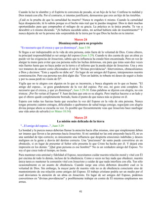 41
Cuando la luz te alumbre y el Espíritu te convenza de pecado, sé un hijo de la luz: Confiesa tu maldad y
Dios tratará con ella. Por el contrario, si intentas justificarte, demuestras que eres un hijo de las tinieblas.
¿Cuál es la prueba de que la carnalidad ha muerto? Nunca te engañes ti mismo. Cuando la carnalidad
haya desaparecido, tú lo sabrás porque es el hecho más real que te puedas imaginar. Dios te dará muchas
oportunidades para que compruebes el milagro de su gracia. La práctica es la única prueba. Te vas a
descubrir a ti mismo diciendo: "¡Si hubiera sucedido antes, mi actitud hubiera sido de resentimiento!" Y
nunca dejarás de ser la persona más sorprendida de la tierra por lo que Dios ha hecho en tu interior.
Marzo 24
Disminuyendo para su propósito
"Es necesario que él crezca y que yo disminuya", Juan 3:30
Si llegas a ser indispensable en la vida de otra persona, estás fuera de la voluntad de Dios. Como obrero,
tu principal responsabilidad es ser amigo del esposo (Juan 3:29). Cuando te des cuenta de que un alma ya
puede ver las exigencias de Jesucristo, sabrás que tu influencia ha estado bien encaminada. Pero en vez de
alargar tu mano para evitar que esa persona sufra las luchas dolorosas, ora para que éstas sean diez veces
más fuertes hasta que no haya poder en la tierra o el infierno que la pueda alejar de Jesucristo. Una y otra
vez tratamos de asumir como aficionados el rol de "divinas providencias". Intervenimos, obstaculizamos
a Dios y decimos: "Esto y aquello no debe ser". En lugar de ser amigos del Esposo, interponemos nuestra
conmiseración. Pero esa persona nos dirá algún día: "Eres un ladrón; te robaste mi deseo de seguir a Jesús
y por tu causa perdí mi visión de Él".
Vigila que no te alegres con alguien en lo que es incorrecto, y busca alegrarte en lo que es bueno. "El
amigo del esposo... se goza grandemente de la voz del esposo. Por eso, mi gozo está completo. Es
necesario que el crezca, y que yo disminuya", Juan 3:29-30. Estas palabras se dijeron con alegría, no con
tristeza: ¡Por fin verían al Esposo! Y Juan declara que esta es su alegría. Pero implica hacerse a un lado y
que el obrero quede completamente borrado, hasta el punto de que nunca más se piense en él.
Espera con todas tus fuerzas hasta que escuches la voz del Esposo en la vida de otra persona. Nunca
tengas presente cuántos estragos, dificultades o quebrantos de salud traiga consigo, regocíjate con alegría
divina porque ahora se escucha su voz. Es posible que frecuentemente veas que Jesucristo hace naufragar
una vida antes de salvarla (ver Mateo 10:34).
Marzo 25
La misión más delicada de la tierra
"...El amigo del esposo...", Juan 3:29
La bondad y la pureza nunca deberían llamar la atención hacia ellas mismas, sino que simplemente deben
ser imanes que lleven a las personas hacia Jesucristo. Si mi santidad no las está atrayendo hacia Él, no es
una santidad de tipo correcto; es únicamente una influencia que despierta emociones indebidas y deseos
malignos en la gente y desvía del destino correcto. Una "preciosura" de santo puede convertirse en un
obstáculo, si en lugar de presentar al Señor sólo presenta lo que Cristo ha hecho por él. Y dejará esta
impresión en los demás: "¡Qué gran persona es ese hombre!" No es un verdadero amigo del Esposo. Yo
soy el que crece todo el tiempo, no Jesús.
Para mantener esta amistad y fidelidad al Esposo, necesitamos cuidar nuestra relación moral y vital con Él
por encima de todo lo demás, incluso de la obediencia. Como a veces no hay nada que obedecer, nuestra
única tarea es mantener la comunión vital con Jesucristo y cuidar de que nada interfiera con ella. Tan sólo
ocasionalmente es un asunto de obediencia. Cuando surge una crisis debemos descubrir cual es la
voluntad de Dios. Sin embargo, la mayor parte de nuestra vida no es de obediencia consciente sino de
mantenimiento de esa relación como amigos del Esposo. El trabajo cristiano podría ser un medio por el
cual desviamos la atención de un alma en Jesucristo. En lugar de ser amigos del Esposo, podemos
convertirnos en "divinas providencias" y posiblemente trabajar en contra de Él mientras empleamos sus
armas.
 
