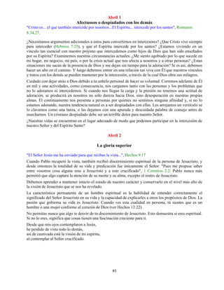 45
Abril 1
Afectuosos o despiadados con los demás
"Cristo es... el que también intercede por nosotros...El Espíritu... intercede por los santos", Romanos
8:34,27.
¿Necesitamos argumentos adicionales a estos para convertirnos en intercesores? ¿Que Cristo vive siempre
para interceder (Hebreos 7:25), y que el Espíritu intercede por los santos? ¿Estamos viviendo en un
vínculo tan esencial con nuestro prójimo que intercedemos como hijos de Dios que han sido enseñados
por su Espíritu? Examinemos nuestras circunstancias actuales. ¿Me siento agobiado por lo que sucede en
mi hogar, mi negocio, mi país, o por la crisis actual que nos afecta a nosotros y a otras personas? ¿Estas
situaciones me sacan de la presencia de Dios y me dejan sin tiempo para la adoración? Si es así, debemos
hacer un alto en el camino. Y luego debemos entrar en una relación tan viva con Él que nuestros vínculos
y tratos con los demás se pueden mantener por la intercesión, a través de la cual Dios obra sus milagros.
Cuidado con dejar atrás a Dios debido a tu anhelo personal de hacer su voluntad. Corremos adelante de Él
en mil y una actividades, como consecuencia, nos cargamos tanto con las personas y los problemas que
no lo adoramos ni intercedemos. Si cuando nos llegan la carga y la presión no tenemos una actitud de
adoración, se producirá en nosotros no solo dureza hacia Dios, sino desesperación en nuestras propias
almas. Él continuamente nos presenta a personas por quienes no sentimos ninguna afinidad y, si no lo
estamos adorando, nuestra tendencia natural es a ser despiadados con ellas. Les arrojamos un versículo se
lo clavamos como una lanza, o las dejamos con una apurada y descuidada palabra de consejo antes de
marcharnos. Un cristiano despiadado debe ser un terrible dolor para nuestro Señor.
¿Nuestras vidas se encuentran en el lugar adecuado de modo que podemos participar en la intercesión de
nuestro Señor y del Espíritu Santo?
Abril 2
La gloria superior
"El Señor Jesús me ha enviado para que recibas la vista...", Hechos 9:17
Cuando Pablo recuperó la vista, también recibió discernimiento espiritual de la persona de Jesucristo, y
desde entonces la totalidad de su vida y predicación fue únicamente el Señor: "Pues me propuse saber
entre vosotros cosa alguna sino a Jesucristo y a este crucificado", 1 Corintios 2:2. Pablo nunca más
permitió que algo captara la atención de su mente y su alma, excepto el rostro de Jesucristo.
Debemos aprender a mantener intacto el estado de nuestro carácter y conservarlo en el nivel más alto de
la visión de Jesucristo que se nos ha revelado.
La característica permanente de un hombre espiritual es la habilidad de entender correctamente el
significado del Señor Jesucristo en su vida y la capacidad de explicarles a otros los propósitos de Dios. La
pasión que gobierna su vida es Jesucristo. Cuando ves esta cualidad en persona, tú sientes que es un
hombre o una mujer conforme al corazón de Dios (ver Hechos 13:22).
No permitas nunca que algo te desvíe de tu discernimiento de Jesucristo. Esto demuestra si eres espiritual.
Si no lo eres, significa que cosas tienen una fascinación creciente para ti.
Desde que mis ojos contemplaron a Jesús,
he perdido de vista todo lo demás,
así de cautivada está la visión de mi espíritu,
al contemplar al Señor crucificado.
 