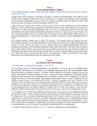 46
Abril 3
¡Si tú también hubieras sabido!
"¡Si tú también hubieras sabido en este día lo que conduce a la paz! Pero ahora está oculto a tus ojos",
Lucas 19:42, LBLA
Cuando Jesús entró triunfante a Jerusalén, la ciudad se conmovió profundamente. Pero había un dios
extraño allí: el orgullo del fariseísmo, el cual era muy recto y religioso. Sin embargo, Jesús lo comparó
con los sepulcros blanqueados, que por fuera, a la verdad, se muestran hermosos, pero por dentro están
llenos de huesos de muertos y de toda inmundicia (Mateo 23:27).
¿Qué es lo que te ciega a la paz de Dios en este tu día? ¿Tienes un dios extraño que no es un monstruo
repulsivo, sino una inclinación que gobierna tu vida? Más de una vez Dios me ha puesto cara a cara con el
dios ajeno. Yo sabía que debía abandonarlo, pero no lo hice. A duras penas pasé la crisis sólo para
encontrarme a mí mismo todavía reteniendo la posesión de ese dios. Y estoy ciego a lo que conduce a mi
paz. Nosotros podemos estar en el lugar donde el Espíritu de Dios debería llegar hasta nosotros sin
ninguna dificultad, pero es terrible que allí mismo es donde aumentamos nuestra culpabilidad frente a
Dios.
Si tú también hubieras sabido. Dios va directo al corazón, y en el fondo vemos las lágrimas de Jesús.
Estas palabras implican una responsabilidad por nuestras faltas, pues Dios nos considera responsables por
lo que no vemos. Ahora está oculto a tus ojos, porque nunca has rendido completamente ante Él tu
naturaleza pecaminosa. ¡Oh, insondable tristeza por lo que "pudo haber sido"! Dios nunca abre las puertas
que se han cerrado. Él abre otras nuevas, pero nos recuerda que hay puertas que nosotros cerramos, lo
cual jamás necesitamos hacer. Nunca temas cuando Dios te recuerde el pasado. Deja que tu memoria obre
en ti. Ella actúa como un ministro de Dios que te trae reprensión y tristeza. Él convertirá lo que "pudo
haber sido" en una maravillosa lección de crecimiento para el futuro.
Abril 4
Las fronteras de la desconfianza
"La hora viene... en que seréis esparcidos...", Juan 16:32
En este pasaje Jesús no estaba reprendiendo a los discípulos. La fe de ellos era verdadera, pero
desordenada y desenfocada, y no obrando en las realidades importantes de la vida. Los discípulos bebían
dispersado hacia sus propios intereses, los cuales estaban alejados de Jesucristo. Después de que nos
hemos relacionado de manera perfecta con Dios a través de la obra santificadora del Espíritu Santo,
debemos ejercer nuestra fe en las realidades de la vida diaria. Entonces seremos esparcidos, no hacia el
trabajo sino hacia el vacío de nuestras vidas donde encontraremos ruinas y aridez, y sabremos lo que
significa muerte interior a las bendiciones de Dios. ¿Estamos preparados para esto? Nosotros no lo
escogemos, sino que Dios dispone las circunstancias para llevarnos hasta ese punto. Mientras no hayamos
pasado por tal experiencia, nuestra fe se sustentará únicamente por los sentimientos y bendiciones. Una
vez que lleguemos allí, sin importar dónde nos coloque Dios ni cuales sean nuestros vacíos internos,
podremos alabarlo porque todo se encuentra bien. Esta es la fe que se ejerce en las realidades de la vida.
"Y me dejaréis solo". ¿Hemos sido esparcidos y dejamos solo a Jesús por no ver su cuidado providencial
para nosotros? ¿No lo vemos obrando en nuestras circunstancias? Vendrán tiempos oscuros por causa de
la soberanía de Dios. ¿Estamos preparados para dejar que Él haga lo quiera con nosotros, para ser
separados de sus bendiciones externas y evidentes? Mientras Jesucristo no sea verdaderamente nuestro
Señor, todos atendemos nuestras metas personales. Nuestra fe es real, todavía no es permanente. Y Dios
nunca está de afán. Si esperamos, veremos que Él nos hace notar que hemos estado interesados solamente
en sus bendiciones y no en Él mismo. El sentido de la bendición de Dios es fundamental.
"...Confiad, yo he vencido al mundo", Juan 16:33. Entereza espiritual es lo que necesitamos.
 