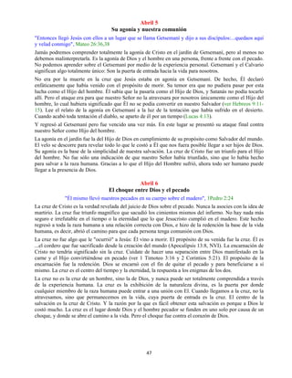 47
Abril 5
Su agonía y nuestra comunión
"Entonces llegó Jesús con ellos a un lugar que se llama Getsemaní y dijo a sus discípulos:...quedaos aquí
y velad conmigo", Mateo 26:36,38
Jamás podremos comprender totalmente la agonía de Cristo en el jardín de Getsemaní, pero al menos no
debemos malinterpretarla. Es la agonía de Dios y el hombre en una persona, frente a frente con el pecado.
No podemos aprender sobre el Getsemaní por medio de la experiencia personal. Getsemaní y el Calvario
significan algo totalmente único: Son la puerta de entrada hacia la vida para nosotros.
No era por la muerte en la cruz que Jesús estaba en agonía en Getsemaní. De hecho, Él declaró
enfáticamente que había venido con el propósito de morir. Su temor era que no pudiera pasar por esta
lucha como el Hijo del hombre. Él sabía que la pasaría como el Hijo de Dios, y Satanás no podía tocarlo
allí. Pero el ataque era para que nuestro Señor no la atravesara por nosotros únicamente como el Hijo del
hombre, lo cual hubiera significado que Él no se podía convertir en nuestro Salvador (ver Hebreos 9:11-
15). Lee el relato de la agonía en Getsemaní a la luz de la tentación que había sufrido en el desierto.
Cuando acabó toda tentación el diablo, se aparto de él por un tiempo (Lucas 4:13).
Y regresó al Getsemaní pero fue vencido una vez más. En este lugar se presentó su ataque final contra
nuestro Señor como Hijo del hombre.
La agonía en el jardín fue la del Hijo de Dios en cumplimiento de su propósito como Salvador del mundo.
El velo se descorre para revelar todo lo que le costó a Él que nos fuera posible llegar a ser hijos de Dios.
Su agonía es la base de la simplicidad de nuestra salvación. La cruz de Cristo fue un triunfo para el Hijo
del hombre. No fue sólo una indicación de que nuestro Señor había triunfado, sino que lo había hecho
para salvar a la raza humana. Gracias a lo que el Hijo del Hombre sufrió, ahora todo ser humano puede
llegar a la presencia de Dios.
Abril 6
El choque entre Dios y el pecado
"Él mismo llevó nuestros pecados en su cuerpo sobre el madero", 1Pedro 2:24
La cruz de Cristo es la verdad revelada del juicio de Dios sobre el pecado. Nunca la asocies con la idea de
martirio. La cruz fue triunfo magnífico que sacudió los cimientos mismos del infierno. No hay nada más
seguro e irrefutable en el tiempo o la eternidad que lo que Jesucristo cumplió en el madero. Este hecho
regresó a toda la raza humana a una relación correcta con Dios, e hizo de la redención la base de la vida
humana, es decir, abrió el camino para que cada persona tenga comunión con Dios.
La cruz no fue algo que le "ocurrió" a Jesús: Él vino a morir. El propósito de su venida fue la cruz. Él es
...el cordero que fue sacrificado desde la creación del mundo (Apocalipsis 13:8, NVI). La encarnación de
Cristo no tendría significado sin la cruz. Cuídate de hacer una separación entre Dios manifestado en la
carne y el Hijo convirtiéndose en pecado (ver 1 Timoteo 3:16 y 2 Corintios 5:21). El propósito de la
encarnación fue la redención. Dios se encarnó con el fin de quitar el pecado y para beneficiarse a sí
mismo. La cruz es el centro del tiempo y la eternidad, la respuesta a los enigmas de los dos.
La cruz no es la cruz de un hombre, sino la de Dios, y nunca puede ser totalmente comprendida a través
de la experiencia humana. La cruz es la exhibición de la naturaleza divina, es la puerta por donde
cualquier miembro de la raza humana puede entrar a una unión con El. Cuando llegamos a la cruz, no la
atravesamos, sino que permanecemos en la vida, cuya puerta de entrada es la cruz. El centro de la
salvación es la cruz de Cristo. Y la razón por la que es fácil obtener esta salvación es porque a Dios le
costó mucho. La cruz es el lugar donde Dios y el hombre pecador se funden en uno solo por causa de un
choque, y donde se abre el camino a la vida. Pero el choque fue contra el corazón de Dios.
 