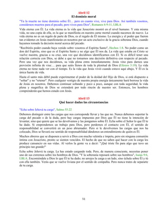 51
Abril 12
El dominio moral
"Ya la muerte no tiene dominio sobre Él… pero en cuanto vive, vive para Dios. Así también vosotros,
consideraos muertos para el pecado, pero vivos para Dios", Romanos 6:9-11, LBLA
Vida eterna con Él. La vida eterna es la vida que Jesucristo mostró en el nivel humano. Y esta misma
vida, no una copia de ella, es la que se manifiesta en nuestra carne mortal cuando nacemos de nuevo. La
vida eterna no es un regalo de parte de Dios, es el regalo de Él mismo. La energía y el poder que fueron
tan evidentes en Jesús manifestarán en nosotros por un acto exclusivo de la gracia soberana Dios, cuando
hayamos tomado la decisión moral acerca del pecado.
"Recibiréis poder cuando haya venido sobre vosotros el Espíritu Santo", Hechos 1:8. No poder como un
don del Espíritu, sino que es el Espíritu Santo y no algo que Él nos da. La vida que estaba en Cristo se
vuelve nuestra, gracias a su cruz, una vez que decidimos identificarnos con Él. Si es difícil tener una
relación correcta con Dios, se debe a que no tomamos una decisión definitiva con respecto al pecado.
Pero una vez que nos decidimos, su vida plena entra inmediatamente. Jesús vino para darnos una
provisión infinita de visa:… para que seáis llenos de toda la plenitud de Dios (Efesios 3:19). La vida
eterna no tiene nada ver con el tiempo. Es la vida que Jesús vivió cuando estuvo aquí abajo, Y Él es la
única fuente de vida.
Hasta el santo más débil puede experimentar el poder de la deidad del Hijo de Dios, si está dispuesto a
"soltar" y no "retener". Pero cualquier vestigio de nuestra propia energía únicamente hará borrosa la vida
de Jesús en nosotros. Debemos continuar soltando y poco a poco, aunque con toda seguridad, la vida
plena y magnífica de Dios se extenderá por todo rincón de nuestro ser. Entonces, los hombres
comprenderán que hemos estado con Jesús.
Abril 13
Qué hacer dadas las circunstancias
"Echa sobre Jehová tu carga", Salmo 55:22
Debemos distinguir entre las cargas que nos corresponde llevar y las que no. Nunca debemos soportar la
carga del pecado o de la duda, pero hay cargas impuestas por Dios que Él no tiene la intención de
levantar, sino que quiere que se las devolvamos y las pongamos sobre Él. Echa sobre el Señor lo que Él te
ha dado. Si emprendemos un trabajo para Dios, pero perdemos el contacto con Él, el sentido de
responsabilidad se convertirá en un peso abrumador. Pero si le devolvemos las cargas que nos ha
colocado, Dios se llevará ese sentido de responsabilidad dándonos un entendimiento de quién es Él.
Muchos obreros que se disponen a servir a Dios con mucha valentía e ímpetu, pero sin ninguna comunión
íntima con Jesucristo, pronto se sienten vencidos. El hecho de que no saben qué hacer con la carga les
produce cansancio en sus vidas. Al verlos la gente va a decir: "¡Qué triste fin para algo que tuvo un
principio tan grande!"
Echa sobre Jehová tu carga. La has estado cargando toda. Pero, de manera consciente, necesitas poner
uno de sus extremos sobre los hombros de Dios. "Y la soberanía reposará sobre sus hombros", Isaías 9:6,
LBLA. Encomiéndale a Dios lo que Él te ha dado; no arrojes la carga a un lado, sino échala sobre Él y tú
con ella también. Verás que se vuelve liviana por el sentido de compañía. Pero nunca trates de separarte
de tu carga.
 