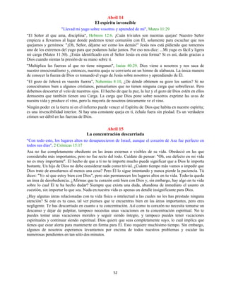 52
Abril 14
El espíritu invencible
"Llevad mi yugo sobre vosotros y aprended de mí", Mateo 11:29
"El Señor al que ama, disciplina", Hebreos 12:6. ¡Cuán triviales son nuestras quejas! Nuestro Señor
empieza a llevarnos al lugar donde podemos tener comunión con Él, solamente para escuchar que nos
quejamos y gemimos: "¡Oh, Señor, déjame ser como los demás!" Jesús nos está pidiendo que tomemos
uno de los extremos del yugo para que podamos halar juntos. Por eso nos dice: ...Mi yugo es fácil y ligera
mi carga (Mateo 11:30). ¿Estás identificado con el Señor Jesús en esta forma? Si es así, darás gracias a
Dios cuando sientas la presión de su mano sobre ti.
"Multiplica las fuerzas al que no tiene ningunas", Isaías 40:29. Dios viene a nosotros y nos saca de
nuestro emocionalismo y, entonces, nuestra queja se convierte en un himno de alabanza. La única manera
de conocer la fuerza de Dios es tomando el yugo de Jesús sobre nosotros y aprendiendo de Él.
"El gozo de Jehová es vuestra fuerza", Nehemías 8:10, ¿De dónde obtienen su gozo los santos? Si no
conociéramos bien a algunos cristianos, pensaríamos que no tienen ninguna carga que sobrellevar. Pero
debemos descorrer el velo de nuestros ojos. El hecho de que la paz, la luz y el gozo de Dios estén en ellos
demuestra que también tienen una Carga. La carga que Dios pone sobre nosotros exprime las uvas de
nuestra vida y produce el vino, pero la mayoría de nosotros únicamente ve el vino.
Ningún poder en la tierra ni en el infierno puede vencer al Espíritu de Dios que habita en nuestro espíritu;
es una invencibilidad interior. Si hay una constante queja en ti, échala fuera sin piedad. Es un verdadero
crimen ser débil en las fuerzas de Dios.
Abril 15
La concentración descarriada
"Con todo esto, los lugares altos no desaparecieron de Israel, aunque el corazón de Asa fue perfecto en
todos sus días", 2 Crónicas 15:17
Asa no fue completamente obediente en las áreas externas o visibles de su vida. Obedeció en las que
consideraba más importantes, pero no fue recto del todo. Cuídate de pensar: "Oh, ese defecto en mi vida
no es muy importante". El hecho de que a ti no te importe mucho puede significar que a Dios le importa
bastante. Un hijo de Dios no debe considerar nada como trivial. ¿Cuánto tiempo más vamos a impedir que
Dios trate de enseñarnos al menos una cosa? Pero Él lo sigue intentando y nunca pierde la paciencia. Tú
dices: "Yo sé que estoy bien con Dios", pero aún permanecen los lugares altos en tu vida. Todavía queda
un área de desobediencia. ¿Afirmas que tu corazón está bien con Dios y, sin embargo, hay algo en tu vida
sobre lo cual Él te ha hecho dudar? Siempre que exista una duda, abandona de inmediato el asunto en
cuestión, sin importar lo que sea. Nada en nuestra vida es apenas un detalle insignificante para Dios.
¿Hay algunas áreas relacionadas con tu vida física o intelectual a las cuales no les has prestado ninguna
atención? Si este es tu caso, tal ver pienses que te encuentras bien en las áreas importantes, pero eres
negligente. Te has descarriado en cuanto a tu concentración. Así como tu corazón no necesita tomarse un
descanso y dejar de palpitar, tampoco necesitas unas vacaciones en tu concentración espiritual. No te
puedes tomar unas vacaciones morales y seguir siendo íntegro, y tampoco puedes tener vacaciones
espirituales y continuar siendo espiritual. Dios quiere que seas completamente suyo, lo cual implica que
tienes que estar alerta para mantenerte en forma para Él. Esto requiere muchísimo tiempo. Sin embargo,
algunos de nosotros esperamos levantarnos por encima de todos nuestros problemas y escalar las
numerosas pendientes en tan sólo dos minutos.
 