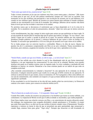 53
Abril 16
¿Puedes bajar de la montaña?
"Entre tanto que tenéis la luz, creed en la luz" Juan 12:36
Todos vivimos momentos en los que nos sentimos muy bien, como nunca antes, y decimos: "¡Me siento
en forma para lo que sea! ¡Si tan sólo pudiera mantenerme siempre así!" Pero esto no sucederá. Son
momentos en los que recibimos una percepción o una revelación de acuerdo con la cual debemos vivir
cuando no nos sintamos igual. Muchos de nosotros no somos buenos para enfrentar el mundo cotidiano,
cuando no nos encontramos en la cima de la montaña. Sin embargo, debemos elevar nuestra vida diaria
hasta el nivel que nos fue revelado o estuvimos en la cumbre.
No permitas nunca que se desvanezca el sentimiento que se haya despertado en ti en la cima de la
montaña. No te amodorres al calor de pensamientos, diciendo: "¡Qué rico sería que mi ánimo estuviera
así!"
Actúa inmediatamente, haz algo, aunque la única razón para actuar sea que preferirías no hacer nada. Si
en una reunión de oración Dios te muestra algo que Él quiere que realices, no digas: "lo voy a hacer", sino
¡hazlo! Cógete por el cuello y sacude la pereza de tu carne. En nuestros anhelos por una experiencia
grandiosa siempre podemos ver la pereza, y entonces hablamos de que vamos a tener un tiempo en la
montaña. Es necesario que aprendamos a vivir en el día gris de acuerdo con lo que vimos en la cumbre.
No te rindas porque una vez estuviste inactivo y confundido. Manos a la obra de nuevo. Quema tus
puentes tras de ti y permanece comprometido con Dios en un acto voluntario. Nunca reconsideres tus
decisiones, pero entonces, asegúrate de tomarlas a la luz de lo que viste y aprendiste en la cima.
Abril 17
Todo o nada
"Simón Pedro, cuando oyó que era el Señor, se ciñó la ropa... y se tiró al mar" Juan 21:7
¿Alguna vez has sufrido una crisis durante la cual lo has abandonado todo de una forma intencional,
categórica y sin que importaran las consecuencias? Es una crisis de la voluntad. Muchas veces puedes
alcanzar este punto en el ámbito externo, pero no lograrás nada. La crisis verdadera y profunda del total
abandono es interior, no exterior. Renunciar a las cosas externas puede ser un indicio de que estás en
completa esclavitud.
¿Has sometido conscientemente tu voluntad a Jesucristo? Es una operación de la voluntad, no de las
emociones. Cualquier emoción positiva que resulte no es más que el brillo exterior de esa operación. Si
enfocas tu atención hacia lo que sientes, nunca te someterás a Él. No le preguntes a Dios cómo debería ser
ese acto de sometimiento, sino sométete con respecto a lo que ya tienes delante de ti, bien sea en un plano
superficial o profundo.
Si has escuchado la voz de Jesucristo en las olas del mar, puedes soltar tus convicciones y tu firmeza de
carácter a los cuatro vientos, pero conserva tu relación íntima con Él.
Abril 18
¡Listos!
"Dios lo llamó de en medio de la zarza…Y él respondió: Heme aquí" Éxodo 3:4 LBLA
Cuando Dios habla, muchos de nosotros nos parecemos a los hombres que tienen su mente nublada, y no
contestamos. La respuesta de Moisés reveló que él sabía en dónde se encontraba y que estaba preparado.
Estar listos implica tener una relación correcta con Dios y un conocimiento de nuestra ubicación actual.
Sin embargo, nos mantenemos muy ocupados diciéndole a donde quisiéramos ir. El hombre y la mujer
que están listos para Dios y su obra son los que reciben el premio cuando viene el llamamiento. Nosotros
esperamos y tenemos en mente la idea de que se presentará una gran oportunidad, algo sensacional y
cuando llega, estamos listos para gritar: "Aquí estoy". Siempre que Jesucristo se está levantando en
 
