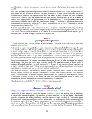 54
autoridad, tú y yo estamos ahí presentes, pero no tenemos buena voluntad para llevar a cabo un trabajo
humilde.
Estar listos para Dios significa que poseemos una buena disposición para hacer lo más insignificante o lo
más grande; no hay diferencia. Significa que para nosotros no existen varias alternativas en lo que
deseamos hacer sino que, sin importar cuáles sean los planes de Dios, estamos ahí listos. Entonces,
cuando surge cualquier tarea, escuchamos su voz como nuestro Señor escuchó la voz de su Padre, y
estamos listos para realizarla con la disposición plena de nuestro amor por Él. Jesucristo espera tratarnos a
nosotros como el Padre lo trató a Él. Nos puede colocar donde a Él le plazca, en deberes agradables o de
baja categoría, porque nuestra unión con Él es igual a la que Él tuvo con su Padre. "Para que sean uno, así
como nosotros somos uno", Juan 17:22.
Mantente preparado para las visitas sorpresivas de Dios. Una persona preparada nunca tiene que alistarse,
sino que siempre está lista. ¡Piensa en el tiempo que desperdiciamos tratando de prepararnos una vez que
Dios nos ha llamado! La zarza ardiendo es un símbolo de todo lo que está alrededor de la persona que se
encuentra lista. Y la zarza arde por la presencia del mismo Dios.
Abril 19
¿De ningún modo es probable?
"Llegó la noticia a Joab, y como también se había adherido a Adonías, si bien no se había adherido a
Absalón", 1 Reyes 2:28
Joab soportó la prueba más grande de su vida y permaneció absolutamente leal a David en lugar de seguir
al fascinante y ambicioso Absalón. Sin embargo, hacia el final de sus días se adhirió al cobarde Adonías.
Mantente siempre alerta al hecho de que allí donde una persona se ha vuelto atrás es exactamente donde
cualquiera podría descarriarse (ver 1 Corintios 10:11.13) Tal vez acabas de salir airoso de una gran crisis,
pero ahora debes estar atento a lo que parece tentarte menos. Cuídate de pensar que las áreas en las que
has triunfado en el pasado son las que tienen menos probabilidad de hacerte tropezar y caer.
Somos propensos a decir: "De ninguna manera es probable que, después de haber atravesado la crisis más
grande de mi vida, ahora me vuelva a las cosas del mundo". No trates de predecir de dónde vendrá la
tentación. El verdadero peligro está en lo improbable. Es después de una gran experiencia espiritual que
lo menos probable se hace sentir. Tal vez no sea algo que ejerza una influencia dominante sobre ti, pero
recuerda que se encuentra ahí y, si no estás prevenido, te hará tropezar.
¿Has permanecido fiel a Dios durante las pruebas grandes e intensas? Ahora cuídate de las corrientes
ocultas. Pero no caigas en una introspección enfermiza ni mires hacia delante con temor, sino mantente
alerta. Y que tu memoria se conserve despierta delante de Dios. La fortaleza que no se vigila en realidad
es una doble debilidad porque es allí donde las tentaciones menos probables minan tu fuerza. Los
personajes de la Biblia tropezaron en sus puntos fuertes, nunca en los débiles.
"Guardados por el poder de Dios", 1 Pedro 1:5. Esta es la única seguridad.
Abril 20
¿Puede un santo calumniar a Dios?
"Porque todas las promesas de Dios son en él «sí», y en él «amén»", 2 Corintios 1:20
La parábola de Jesús acerca de los talentos, narrada en Mateo 25:14-30, nos advierte sobre la posibilidad
de juzgar mal nuestra capacidad. Esta parábola no tiene nada que ver con los dones y habilidades
naturales, sino con el don del Espíritu Santo, como fue dado por primera vez el día de Pentecostés. Nunca
debemos medir nuestra capacidad espiritual por la educación o el intelecto, sino por las promesas de Dios.
Si obtenemos menos de lo que Él quiere para nosotros, en poco tiempo lo calumniaremos como hizo el
siervo con su señor: "Esperas de mí más de lo que me das poder para hacer. Me exiges demasiado, no
pudo serte fiel en el lugar donde me colocaste". Cuando se trate del Espíritu Omnipotente de Dios, jamás
 
