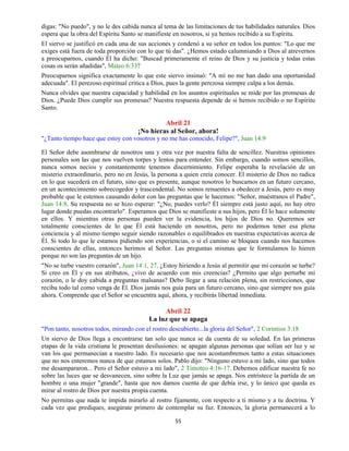 55
digas: "No puedo", y no le des cabida nunca al tema de las limitaciones de tus habilidades naturales. Dios
espera que la obra del Espíritu Santo se manifieste en nosotros, si ya hemos recibido a su Espíritu.
El siervo se justificó en cada una de sus acciones y condenó a su señor en todos los puntos: "Lo que me
exiges está fuera de toda proporción con lo que tú das". ¿Hemos estado calumniando a Dios al atrevernos
a preocuparnos, cuando Él ha dicho: "Buscad primeramente el reino de Dios y su justicia y todas estas
cosas os serán añadidas", Mateo 6:33?
Preocuparnos significa exactamente lo que este siervo insinuó: "A mí no me han dado una oportunidad
adecuada". El perezoso espiritual critica a Dios, pues la gente perezosa siempre culpa a los demás.
Nunca olvides que nuestra capacidad y habilidad en los asuntos espirituales se mide por las promesas de
Dios. ¿Puede Dios cumplir sus promesas? Nuestra respuesta depende de si hemos recibido o no Espíritu
Santo.
Abril 21
¡No hieras al Señor, ahora!
"¿Tanto tiempo hace que estoy con vosotros y no me has conocido, Felipe?", Juan 14:9
El Señor debe asombrarse de nosotros una y otra vez por nuestra falta de sencillez. Nuestras opiniones
personales son las que nos vuelven torpes y lentos para entender. Sin embargo, cuando somos sencillos,
nunca somos necios y constantemente tenemos discernimiento. Felipe esperaba la revelación de un
misterio extraordinario, pero no en Jesús, la persona a quien creía conocer. El misterio de Dios no radica
en lo que sucederá en el futuro, sino que es presente, aunque nosotros lo buscamos en un futuro cercano,
en un acontecimiento sobrecogedor y trascendental. No somos renuentes a obedecer a Jesús, pero es muy
probable que le estemos causando dolor con las preguntas que le hacemos: "Señor, muéstranos el Padre",
Juan 14:8. Su respuesta no se hizo esperar: "¿No, puedes verlo? Él siempre está justo aquí, no hay otro
lugar donde puedas encontrarlo". Esperamos que Dios se manifieste a sus hijos, pero Él lo hace solamente
en ellos. Y mientras otras personas pueden ver la evidencia, los hijos de Dios no. Queremos ser
totalmente conscientes de lo que Él está haciendo en nosotros, pero no podemos tener esa plena
conciencia y al mismo tiempo seguir siendo razonables o equilibrados en nuestras expectativas acerca de
Él. Si todo lo que le estamos pidiendo son experiencias, o si el camino se bloquea cuando nos hacemos
conscientes de ellas, entonces herimos al Señor. Las preguntas mismas que le formulamos lo hieren
porque no son las preguntas de un hijo.
"No se turbe vuestro corazón", Juan 14:1, 27. ¿Estoy hiriendo a Jesús al permitir que mi corazón se turbe?
Si creo en Él y en sus atributos, ¿vivo de acuerdo con mis creencias? ¿Permito que algo perturbe mi
corazón, o le doy cabida a preguntas malsanas? Debo llegar a una relación plena, sin restricciones, que
reciba todo tal como venga de Él. Dios jamás nos guía para un futuro cercano, sino que siempre nos guía
ahora. Comprende que el Señor se encuentra aquí, ahora, y recibirás libertad inmediata.
Abril 22
La luz que se apaga
"Pon tanto, nosotros todos, mirando con el rostro descubierto...la gloria del Señor", 2 Corintios 3:18
Un siervo de Dios llega a encontrarse tan solo que nunca se da cuenta de su soledad. En las primeras
etapas de la vida cristiana le presentan desilusiones: se apagan algunas personas que solían ser luz y se
van los que permanecían a nuestro lado. Es necesario que nos acostumbremos tanto a estas situaciones
que no nos enteremos nunca de que estamos solos. Pablo dijo: "Ninguno estuvo a mi lado, sino que todos
me desampararon... Pero el Señor estuvo a mi lado", 2 Timoteo 4:16-17. Debemos edificar nuestra fe no
sobre las luces que se desvanecen, sino sobre la Luz que jamás se apaga. Nos entristece la partida de un
hombre o una mujer "grande", hasta que nos damos cuenta de que debía irse, y lo único que queda es
mirar al rostro de Dios por nuestra propia cuenta.
No permitas que nada te impida mirarlo al rostro fijamente, con respecto a ti mismo y a tu doctrina. Y
cada vez que prediques, asegúrate primero de contemplar su faz. Entonces, la gloria permanecerá a lo
 