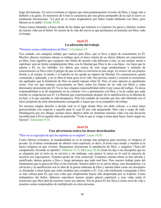 56
largo del mensaje. Un siervo cristiano es alguien que mira perpetuamente el rostro de Dios, y luego sale a
hablarle a la gente. El ministerio de Cristo le caracteriza por una gloria perdurable de la cual el siervo es
totalmente Inconsciente. "La piel de su rostro resplandecía por haber estado hablando con Dios, pero
Moisés no lo sabía", Éxodo 34:29.
Nunca somos llamados a hacer alarde de las dudas que tenemos o a expresar los goces y deleites ocultos
de nuestra vida con el Señor. El secreto de la vida del siervo es que permanece en armonía con Dios, todo
el tiempo.
Abril 23
La adoración del trabajo
"Nosotros somos colaboradores de Dios", 1 Corintios 3:9
Ten cuidado con cualquier trabajo que realices para Dios, que te lleve a dejar de concentrarte en Él.
Muchos obreros cristianos adoran su trabajo, pero el único interés de un obrero debería ser concentrarse
en Dios. Esto significa que cualquier otro límite de nuestra vida diferente a éste, ya sea mental, moral o
espiritual, será un límite completamente libre, con la libertad que Dios le da a sus hijos - los hijos que lo
adoran a Él, no los rebeldes. Un obrero que carece de este rasgo predominante y solemne de
concentración en Dios corre el peligro de que su obra se convierta en una carga. Es esclavo de sus propios
límites y al cuerpo, la mente y el espíritu no les queda un espacio de libertad. En consecuencia, queda
consumido y aplastado, y no es libre ni tiene gozo en la vida. Sus nervios, mente y corazón se encuentran
tan agobiados que la bendición de Dios no puede reposar sobre Él. Pero, el caso opuesto es igualmente
cierto. Una vez que estamos concentrados en Dios, todos los límites de mi vida son libres y están
dominados únicamente por Él. Ya no hay ninguna responsabilidad sobre ti por causa del trabajo. Tu única
responsabilidad es la de mantenerte en un contacto vivo y permanente con Dios, y la de cuidar que nada
estorbe tu cooperación con Él. La libertad que experimentaste después de la santificación es la libertad de
un hijo, y lo que sujetaba tu vida desaparece. Pero ten cuidado de recordar que has sido libertado con el
único propósito de estar absolutamente consagrado a Aquel que es tu compañero de trabajo.
No tenemos ningún derecho a decidir cuál es el lugar donde Dios nos debe colocar, o a tener ideas
preconcebidas con respecto a aquello para lo cual Él nos está preparando. Dios está a cargo de todo.
Dondequiera que nos ubique, nuestro único objetivo debe ser derramar nuestras vidas con una devoción
incondicional a Él en aquella obra en particular. "Todo lo que te venga a mano para hacer, hazlo según tus
fuerzas", Eclesiastés 9:10.
Abril 24
Una advertencia contra los deseos desordenados
"Pero no os regocijéis de que los espíritus se os sujetan", Lucas 10:20
Como obreros cristianos, la mundanalidad no es la trampa más peligrosa para nosotros, ni tampoco el
pecado. Es el deseo inmoderado de obtener éxito espiritual, es decir, el éxito cuyo molde y medida es la
época religiosa en que vivimos. Busquemos únicamente la aprobación de Dios, y salgamos "fuera del
campamento, llevando su oprobio", Hebreos 13:13. En Lucas 10:20, Jesús les dijo a sus discípulos que no
se alegraran por el éxito en su servicio y sin embargo, esto parece lo único en lo cual la mayoría de
nosotros nos regocijamos. Tenemos punto de vista comercial: Contamos cuántas almas se han salvado y
santificado, damos gracias a Dios y luego pensamos que todo está bien. Pero nuestro trabajo parte del
fundamento que la gracia de Dios ya ha colocado. Nuestro deber no es salvar almas, sino discipularlas. La
salvación y la santificación son la obra de la gracia soberana de Dios y nuestra labor como sus discípulos
es discipular a otros hasta que estén rendidos por completo a Él. Una vida totalmente consagrada a Dios
es más valiosa para Él, que cien vidas que simplemente hayan sido despertadas por su Espíritu. Como
trabajadores del Señor, debemos reproducir nuestro propio género espiritual, y esas vidas serán el
testimonio que Dios dará de nosotros como sus obreros. Por su gracia Él nos lleva a cierto nivel de vida y
nosotros somos responsables de multiplicarlo en otras personas.
 
