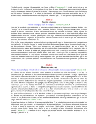 57
Si el obrero no vive una vida escondida con Cristo en Dios (Colosenses 3:3), tiende a convertirse en un
irritante dictador en lugar de un discípulo activo y lleno de vida. Muchos de nosotros somos dictadores
que les imponemos nuestros deseos a las personas y las congregaciones. Pero Jesús nunca nos da órdenes
de esta manera, Siempre que Él se refirió al discipulado, sus palabras estuvieron antecedidas por un "si"
(condicional), nunca con una afirmación categórica: "tú tienes que...” El discipulado implica una opción.
Abril 25
Insistir a tiempo
"Insiste a tiempo y fuera de tiempo", 2 Timoteo 4:2, LBLA
Muchos de nosotros experimentamos la tendencia desequilibrada a ser insistentes fuera de tiempo. Este
"tiempo” no se refiere al momento, sino a nosotros. Insiste a tiempo y fuera de tiempo, tanto si tienes
deseos de hacerlo como si no. Si sólo realizáramos lo que nos sentimos inclinados a hacer, algunos de
nosotros nunca haríamos nada. Existen personas totalmente inútiles en el reino espiritual porque son
espiritualmente indecisas y débiles, y se niegan a hacer algo, a menos que se encuentren inspiradas de una
manera sobrenatural. La prueba de que nuestra relación con Dios marcha bien es que nos esforzamos al
máximo, nos sintamos inspirados o no.
Una de las peores trampas en las que el obrero cristiano puede caer es obsesionarse con los momentos
excepcionales de inspiración que ha tenido. Cuando el Espíritu de Dios te da un tiempo de inspiración y
de discernimiento, piensas: "Ahora, esta siempre será mi condición para Dios". No, no lo será y Él
cuidará de que no sea así. Esos momentos son un regalo de Dios en su totalidad. No te los puedes dar a ti
mismo cuando lo desees. Si dices que siempre tienes que estar en tu mejor condición, realmente te
conviertes en una carga intolerable para Él. Nunca harás nada a menos que Dios te mantenga inspirado de
una manera consciente. Si a tus mejores momentos los conviertes en un dios, descubrirás que la guía del
Señor irá desapareciendo de tu vida y nunca regresará hasta que seas obediente en el trabajo que te ha
colocado más cerca y cuando aprendas a no obsesionarte con esos momentos excepcionales, que Él te ha
dado.
Abril 26
El ascenso supremo
"Toma ahora a tu hijo y ofrécelo allí en holocausto sobre uno de los montes que yo te diré", Génesis 22:2
El carácter de una persona determina cómo interpreta la voluntad de Dios (ver Salmo 18:25-26). La
interpretación que Abraham le dio al mandamiento divino fue que tenía que matar a su hijo, y pudo dejar
esta creencia tradicional mediante el dolor de una prueba muy difícil. Dios no podía purificar su fe de otra
manera. Si obedecemos la voz del Señor de acuerdo con nuestra sincera convicción, Él nos librará de
aquellas creencias tradicionales que ofrecen una imagen suya versada. Existen muchas de estas ideas de
las cuales debemos despojarnos. Por ejemplo, que Dios le quita la vida a un niño porque su madre lo ama
demasiado. ¡Esa es una mentira del diablo, una caricatura de la verdadera naturaleza de Dios! Si tiene la
oportunidad de hacerlo, el diablo va a impedir que hagamos ese ascenso supremo y que nos libremos de
nuestras falsas creencias tradicionales acerca de Dios. Pero si nos mantenemos fieles al Señor, Él nos hará
pasar por una dura prueba que nos llevará a conocerlo mejor.
La gran lección que nos deja la fe de Abraham en Dios es que estaba dispuesto a hacer lo que fuera por
Él. Estaba ahí para obedecerlo sin importar a qué creencia se estaba oponiendo. Abraham no era un
devoto de sus propias convicciones, de otra manera hubiera matado a Isaac y hubiera dicho que la voz del
ángel era la del diablo (ver Génesis 22:12).
Esa es la actitud de un fanático. Si permaneces fiel a Dios, Él te guiará directamente a través de todos los
obstáculos, hasta que llegues a la cámara interior de su conocimiento. Pero siempre debes estar dispuesto
a llegar al punto de renunciar a tus propias convicciones. No le pidas a Dios que te pruebe. Nunca
declares, como Pedro: "Estoy listo a hacer lo sea, a ir contigo no sólo a la cárcel, sino también a la
muerte", Lucas 22:33. Abraham no hizo ninguna declaración similar. Sencillamente permaneció fiel a
Dios y Él purificó su fe.
 