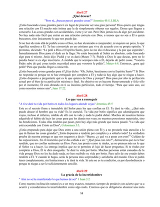 58
Abril 27
¿Qué deseas?
"Pero tú, ¿buscas para ti grandes cosas?" Jeremías 45:5, LBLA
¿Estás buscando cosas grandes para ti en lugar de procurar ser una gran persona? Dios quiere que tengas
una relación con Él mucho más íntima que la de simplemente obtener sus regalos. Desea que llegues a
conocerlo. Las cosas grandes son accidentales, viene y se van. Pero Dios jamás nos da algo por accidente.
No hay nada más fácil que entrar en una relación correcta con Dios, a menos que no sea a Él a quien
buscamos, sino únicamente lo que nos puede dar.
Si no haz ido más allá de pedirle cosas a Dios, no haz alcanzado a comprender, ni siquiera un poco, lo que
significa rendirse a Él. Te haz convertido en un cristiano que vive de acuerdo con su propia opinión. Y
protestas, diciendo: “Le pedí a Dios el Espíritu Santo, pero no me dio el descanso y la paz que esperaba”.
Inmediatamente Dios pone el dedo en la llaga: No estás buscando al Señor en absoluto, estás buscando
algo para ti mismo. Jesús dijo: Pedid y se os dará (Mateo 7:7). Pídele a Dios lo que deseas, pero no lo
puedes hacer si es algo incorrecto. A medida que te acerques más a Él, dejarás de pedir cosas. "Vuestro
Padre sabe de qué cosas tenéis necesidad antes que vosotros le pidáis", Mateo 6:8. Entonces, ¿para qué
pedir? Para que puedas llegar a conocerlo.
¿Estás buscando cosas grandes para ti?¿Haz dicho: “Oh, Señor, bautízame con tu Espíritu Santo”? Si Dios
no responde es porque no te haz entregado por completo a Él y todavía hay algo que te niegas a hacer.
¿Estás dispuesto a preguntarte qué es lo que quieres de Dios y porqué? Dios pasa por alto tu perfección
actual por el bien de tu perfección máxima y final. Su objetivo no es hacerte bienaventurado y feliz sólo
por el momento; Él está obrando en ti su máxima perfección, todo el tiempo. "Para que sean uno, así
como nosotros somos uno", Juan 17:22.
Abril 28
Lo que vas a conseguir
"A ti te daré tu vida por botín en todos los lugares adonde vayas" Jeremías 45:5
Este es el secreto firme e inmutable del Señor para los que confían en Él: Te daré tu vida…¿Qué más
puede desear el hombre que su vida? Es lo esencial. Tu vida por botín significa que adondequiera que
vayas, incluso al infierno, saldrás de allí con tu vida y nada la podrá dañar. Muchos de nosotros hemos
adquirido el hábito de lucir las cosas para que los demás nos vean; no nuestras posesiones materiales, sino
las bendiciones. Todas ellas tendrán que pasar, pero hay algo más grande que nunca pasará: "La vida que
está escondida con Cristo en Dios", Colosenses 3:3.
¿Estás preparado para dejar que Dios entre a una unión plena con Él y a no prestarle más atención a lo
que tú llamas las cosas grandes? ¿Estás dispuesto a rendirte por completo y a soltarlo todo? La verdadera
prueba de nuestra entrega es que nos negamos a decir: “Bueno, ¿y qué va a pasar con esto?” Cuídate de
las suposiciones. En el momento que le das cabida a un: “¿Qué pasa con esto?”, demuestras que no te haz
rendido, que no confías realmente en Dios. Pero, tan pronto como te rindes, ya no piensas más en lo que
el Señor va a hacer. La entrega implica que no te permites el lujo de hacer preguntas. Si te rindes por
completo a Dios, Él te dirá enseguida: Te daré tu vida por botín. Muchas personas están cansadas de la
vida porque Dios no les ha dado nada, no han recibido su vida por botín. Para salir de ese estado debes
rendirte a Él. Y cuando lo hagas, serás la persona más sorprendida y satisfecha del mundo. Dios te podrá
tener completamente, sin limitaciones y te dará tu vida. Si esta no es tu condición, es por desobediencia o
porque te niegas a ser lo suficientemente sencillo.
Abril 29
La gracia de la incertidumbre
" Aún no se ha manifestado lo que hemos de ser" 1 Juan 3:2
Como nuestra inclinación natural es a ser muy exactos, tratamos siempre de predecir con acierto que va a
ocurrir y consideramos la incertidumbre como algo malo. Creemos que es obligatorio alcanzar una meta
 