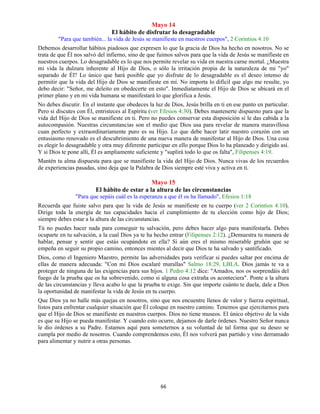 66
Mayo 14
El hábito de disfrutar lo desagradable
"Para que también... la vida de Jesús se manifieste en nuestros cuerpos", 2 Corintios 4:10
Debemos desarrollar hábitos piadosos que expresen lo que la gracia de Dios ha hecho en nosotros. No se
trata de que Él nos salvó del infierno, sino de que fuimos salvos para que la vida de Jesús se manifieste en
nuestros cuerpos. Lo desagradable es lo que nos permite revelar su vida en nuestra carne mortal. ¿Muestra
mi vida la dulzura inherente al Hijo de Dios, o sólo la irritación propia de la naturaleza de mi "yo"
separado de Él? Lo único que hará posible que yo disfrute de lo desagradable es el deseo intenso de
permitir que la vida del Hijo de Dios se manifieste en mí. No importa lo difícil que algo me resulte, yo
debo decir: "Señor, me deleito en obedecerte en esto". Inmediatamente el Hijo de Dios se ubicará en el
primer plano y en mi vida humana se manifestará lo que glorifica a Jesús.
No debes discutir. En el instante que obedeces la luz de Dios, Jesús brilla en ti en ese punto en particular.
Pero si discutes con Él, entristeces al Espíritu (ver Efesios 4:30). Debes mantenerte dispuesto para que la
vida del Hijo de Dios se manifieste en ti. Pero no puedes conservar esta disposición si le das cabida a la
autocompasión. Nuestras circunstancias son el medio que Dios usa para revelar de manera maravillosa
cuan perfecto y extraordinariamente puro es su Hijo. Lo que debe hacer latir nuestro corazón con un
entusiasmo renovado es el descubrimiento de una nueva manera de manifestar al Hijo de Dios. Una cosa
es elegir lo desagradable y otra muy diferente participar en ello porque Dios lo ha planeado y dirigido así.
Y si Dios te pone allí, Él es ampliamente suficiente y "suplirá todo lo que os falta", Filipenses 4:19.
Mantén tu alma dispuesta para que se manifieste la vida del Hijo de Dios. Nunca vivas de los recuerdos
de experiencias pasadas, sino deja que la Palabra de Dios siempre esté viva y activa en ti.
Mayo 15
El hábito de estar a la altura de las circunstancias
"Para que sepáis cuál es la esperanza a que él os ha llamado", Efesios 1:18
Recuerda que fuiste salvo para que la vida de Jesús se manifieste en tu cuerpo (ver 2 Corintios 4:10).
Dirige toda la energía de tus capacidades hacia el cumplimiento de tu elección como hijo de Dios;
siempre debes estar a la altura de las circunstancias.
Tú no puedes hacer nada para conseguir tu salvación, pero debes hacer algo para manifestarla. Debes
ocuparte en tu salvación, a la cual Dios ya te ha hecho entrar (Filipenses 2:12). ¿Demuestra tu manera de
hablar, pensar y sentir que estás ocupándote en ella? Si aún eres el mismo miserable gruñón que se
empeña en seguir su propio camino, entonces mientes al decir que Dios te ha salvado y santificado.
Dios, como el Ingeniero Maestro, permite las adversidades para verificar si puedes saltar por encima de
ellas de manera adecuada: "Con mi Dios escalaré murallas" Salmo 18:29, LBLA. Dios jamás te va a
proteger de ninguna de las exigencias para sus hijos. 1 Pedro 4:12 dice: "Amados, nos os sorprendáis del
fuego de la prueba que os ha sobrevenido, como si alguna cosa extraña os aconteciera". Ponte a la altura
de las circunstancias y lleva acabo lo que la prueba te exige. Sin que importe cuánto te duela, dale a Dios
la oportunidad de manifestar la vida de Jesús en tu cuerpo.
Que Dios ya no halle más quejas en nosotros, sino que nos encuentre llenos de valor y fuerza espiritual,
listos para enfrentar cualquier situación que Él coloque en nuestro camino. Tenemos que ejercitarnos para
que el Hijo de Dios se manifieste en nuestros cuerpos. Dios no tiene museos. El único objetivo de la vida
es que su Hijo se pueda manifestar. Y cuando esto ocurre, dejamos de darle órdenes. Nuestro Señor nunca
le dio órdenes a su Padre. Estamos aquí para someternos a su voluntad de tal forma que su deseo se
cumpla por medio de nosotros. Cuando comprendemos esto, Él nos volverá pan partido y vino derramado
para alimentar y nutrir a otras personas.
 