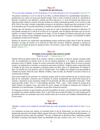71
Mayo 25
La prueba de mis intereses
"Si vas a la mano izquierda, yo iré a la derecha y si a la mano derecha, yo iré a la izquierda", Génesis 13:9
Tan pronto comienzas a vivir la vida de fe en Dios, se abrirán delante de ti posibilidades fascinantes y
gratificantes, las cuales son tuyas por derecho propio. Pero si estás viviendo la vida de fe, ejercitarás tu
derecho a renunciar a tus derechos y dejarás que Dios elija por ti. A veces Él permite que entres en un
lugar de prueba, donde lo correcto sería que tomaras en cuenta tu bienestar personal, si no vivieras la vida
de fe. Pero si las estás viviendo, renunciarás con gozo a tus derechos y dejarás que dios escoja por ti. Esta
es la disciplina que Él usa para transformar lo natural en espiritual, por medio de la obediencia a su voz.
Siempre que mis derechos se convierten en la guía de mi vida, la percepción espiritual se adormece. El
más grande enemigo de la vida de fe en Dios no es el pecado, sino las buenas elecciones que no son las
mejores. Lo bueno siempre es enemigo de lo mejor. Al leer el pasaje de Génesis, parecería que lo más
sabio de este mundo era que Abraham escogiera, pues era su derecho. Y la gente a su alrededor lo habría
considerado un tonto por no hacerlo.
Muchos de nosotros nos estancamos espiritualmente porque preferimos elegir sobre la base de nuestros
derechos, en lugar de confiar en la elección de Dios para nosotros. Debemos aprender a caminar de
acuerdo con la norma de poner la mirada en Dios y Él nos dice, como le dijo a Abraham: "Anda delante
de mi", Génesis 17:1.
Mayo 26
Pensando en la oración como Jesús la enseñó
"Orad sin cesar", 1 Tesalonicenses 5:17
Nuestra forma de pensar acerca de la oración, correcta o incorrecta, se basa en nuestro concepto sobre
ella. Si consideramos la oración como el aire de nuestros pulmones y la sangre de nuestro corazón
pensamos como es debido. Aunque no somos conscientes del hecho, la sangre fluye sin cesar en nuestro
cuerpo y la respiración es continua; es un proceso que nunca se detiene. Tampoco somos conscientes todo
el tiempo de que Jesús nos mantiene en perfecta unión con Dios, pero si lo obedecemos, Él siempre lo
hace. La oración no es un ejercicio, sino la vida del santo. Ten cuidado con cualquier cosa que impida tu
ofrenda de oración. Orad sin cesar. Mantén el hábito, como un niño, de ofrendar la oración a Dios en tu
corazón todo el tiempo.
Jesús nunca habló de las oraciones sin contestar, porque tenía la certeza infinita de que la oración nunca
deja de ser contestada. ¿Tenemos, por el Espíritu, la certeza inexpresable que Jesús tenía acerca de la
oración, o pensamos en las ocasiones cuando nos ha parecido que Dios no respondió? Jesús dijo: "Todo
aquel que pide, recibe", Mateo 7:8. Sin embargo, decimos: "Pero..., pero..." Dios contesta la oración de la
mejor manera, no algunas veces, sino todas las veces, aunque no siempre la respuesta sea evidente de
inmediato en el área deseada. ¿Confiamos en que Dios contesta la oración?
El riesgo que corremos es que deseamos suavizar las palabras de Jesús y las encajamos en un significado
de acuerdo con nuestro sentido común. Pero, si sólo fuera una cuestión de lógica, no valió la pena que Él
las hubiera dicho. Los principios que Jesús enseñó acerca de la oración son verdades sobrenaturales que
Él nos revela.
Mayo 27
La vida, ahora
"Quedaos vosotros en la ciudad de Jerusalén hasta que seáis investidos de poder desde lo alto", Lucas
24:49
Los discípulos tuvieron que esperar en Jerusalén hasta el día de Pentecostés, no sólo por causa de su
preparación personal sino porque debían esperar hasta que el Señor fuera glorificado históricamente. ¿Y
qué sucedió tan pronto como fue exaltado? "Así que, exaltado por la diestra de Dios y habiendo recibido
del Padre la promesa del Espíritu Santo, ha derramado esto que vosotros veis y oís", Hechos 2:33. Las
 