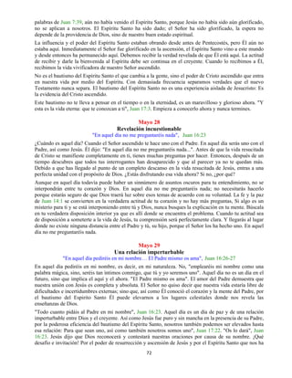 72
palabras de Juan 7:39, aún no había venido el Espíritu Santo, porque Jesús no había sido aún glorificado,
no se aplican a nosotros. El Espíritu Santo ha sido dado; el Señor ha sido glorificado, la espera no
depende de la providencia de Dios, sino de nuestro buen estado espiritual.
La influencia y el poder del Espíritu Santo estaban obrando desde antes de Pentecostés, pero Él aún no
estaba aquí. Inmediatamente el Señor fue glorificado en la ascensión, el Espíritu Santo vino a este mundo
y desde entonces ha permanecido aquí. Debemos recibir la verdad revelada de que Él está aquí. La actitud
de recibir y darle la bienvenida al Espíritu debe ser continua en el creyente. Cuando lo recibimos a Él,
recibimos la vida vivificadora de nuestro Señor ascendido.
No es el bautismo del Espíritu Santo el que cambia a la gente, sino el poder de Cristo ascendido que entra
en nuestra vida por medio del Espíritu. Con demasiada frecuencia separamos verdades que el nuevo
Testamento nunca separa. El bautismo del Espíritu Santo no es una experiencia aislada de Jesucristo: Es
la evidencia del Cristo ascendido.
Este bautismo no te lleva a pensar en el tiempo o en la eternidad, es un maravilloso y glorioso ahora. "Y
esta es la vida eterna: que te conozcan a ti", Juan 17:3. Empieza a conocerlo ahora y nunca termines.
Mayo 28
Revelación incuestionable
"En aquel día no me preguntaréis nada", Juan 16:23
¿Cuándo es aquel día? Cuando el Señor ascendido te hace uno con el Padre. En aquel día serás uno con el
Padre, así como Jesús. Él dijo: "En aquel día no me preguntaréis nada...". Antes de que la vida resucitada
de Cristo se manifieste completamente en ti, tienes muchas preguntas por hacer. Entonces, después de un
tiempo descubres que todos tus interrogantes han desaparecido y que al parecer ya no te quedan más.
Debido a que has llegado al punto de un completo descanso en la vida resucitada de Jesús, entras a una
perfecta unidad con el propósito de Dios. ¿Estás disfrutando esa vida ahora? Si no, ¿por qué?
Aunque en aquel día todavía puede haber un sinnúmero de asuntos oscuros para tu entendimiento, no se
interpondrán entre tu corazón y Dios. En aquel día no me preguntaréis nada; no necesitarás hacerlo
porque estarás seguro de que Dios traerá luz sobre esos temas de acuerdo con su voluntad. La fe y la paz
de Juan 14:1 se convierten en la verdadera actitud de tu corazón y no hay más preguntas, Si algo es un
misterio para ti y se está interponiendo entre tú y Dios, nunca busques la explicación en tu mente. Búscala
en tu verdadera disposición interior ya que es allí donde se encuentra el problema. Cuando tu actitud sea
de disposición a someterte a la vida de Jesús, tu comprensión será perfectamente clara. Y llegarás al lugar
donde no existe ninguna distancia entre el Padre y tú, su hijo, porque el Señor los ha hecho uno. En aquel
día no me preguntaréis nada.
Mayo 29
Una relación imperturbable
"En aquel día pediréis en mi nombre… El Padre mismo os ama", Juan 16:26-27
En aquel día pediréis en mi nombre, es decir, en mi naturaleza. No, "emplearéis mi nombre como una
palabra mágica, sino, seréis tan íntimos conmigo, que tú y yo seremos uno". Aquel día no es un día en el
futuro, sino que implica el aquí y el ahora. "El Padre mismo os ama". El amor del Padre demuestra que
nuestra unión con Jesús es completa y absoluta. El Señor no quiso decir que nuestra vida estaría libre de
dificultades e incertidumbres externas; sino que, así como Él conoció el corazón y la mente del Padre, por
el bautismo del Espirito Santo Él puede elevarnos a los lugares celestiales donde nos revela las
enseñanzas de Dios.
"Todo cuanto pidáis al Padre en mi nombre", Juan 16:23. Aquel día es un día de paz y de una relación
imperturbable entre Dios y el creyente. Así como Jesús fue puro y sin mancha en la presencia de su Padre,
por la poderosa eficiencia del bautismo del Espíritu Santo, nosotros también podemos ser elevados hasta
esa relación: Para que sean uno, así como también nosotros somos uno", Juan 17:22. "Os lo dará", Juan
16:23. Jesús dijo que Dios reconocerá y contestará nuestras oraciones por causa de su nombre. ¡Qué
desafío e invitación! Por el poder de resurrección y ascensión de Jesús y por el Espíritu Santo que nos ha
 