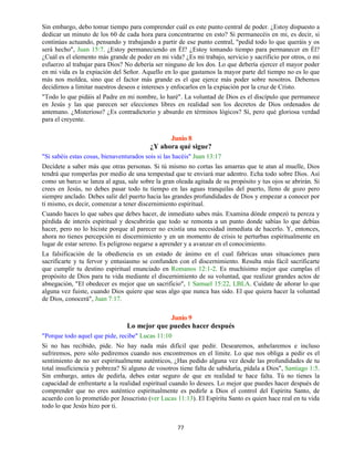 77
Sin embargo, debo tomar tiempo para comprender cuál es este punto central de poder. ¿Estoy dispuesto a
dedicar un minuto de los 60 de cada hora para concentrarme en esto? Si permanecéis en mi, es decir, si
continúas actuando, pensando y trabajando a partir de ese punto central, "pedid todo lo que queráis y os
será hecho", Juan 15:7. ¿Estoy permaneciendo en Él? ¿Estoy tomando tiempo para permanecer en Él?
¿Cuál es el elemento más grande de poder en mi vida? ¿Es mi trabajo, servicio y sacrificio por otros, o mi
esfuerzo al trabajar para Dios? No debería ser ninguno de los dos. Lo que debería ejercer el mayor poder
en mi vida es la expiación del Señor. Aquello en lo que gastamos la mayor parte del tiempo no es lo que
más nos moldea, sino que el factor más grande es el que ejerce más poder sobre nosotros. Debemos
decidirnos a limitar nuestros deseos e intereses y enfocarlos en la expiación por la cruz de Cristo.
"Todo lo que pidáis al Padre en mi nombre, lo haré". La voluntad de Dios es el discípulo que permanece
en Jesús y las que parecen ser elecciones libres en realidad son los decretos de Dios ordenados de
antemano. ¿Misterioso? ¿Es contradictorio y absurdo en términos lógicos? Sí, pero qué gloriosa verdad
para el creyente.
Junio 8
¿Y ahora qué sigue?
"Si sabéis estas cosas, bienaventurados sois si las hacéis" Juan 13:17
Decídete a saber más que otras personas. Si tú mismo no cortas las amarras que te atan al muelle, Dios
tendrá que romperlas por medio de una tempestad que te enviará mar adentro. Echa todo sobre Dios. Así
como un barco se lanza al agua, sale sobre la gran oleada agitada de su propósito y tus ojos se abrirán. Si
crees en Jesús, no debes pasar todo tu tiempo en las aguas tranquilas del puerto, lleno de gozo pero
siempre anclado. Debes salir del puerto hacia las grandes profundidades de Dios y empezar a conocer por
ti mismo, es decir, comenzar a tener discernimiento espiritual.
Cuando haces lo que sabes que debes hacer, de inmediato sabes más. Examina dónde empezó tu pereza y
pérdida de interés espiritual y descubrirás que todo se remonta a un punto donde sabías lo que debías
hacer, pero no lo hiciste porque al parecer no existía una necesidad inmediata de hacerlo. Y, entonces,
ahora no tienes percepción ni discernimiento y en un momento de crisis te perturbas espiritualmente en
lugar de estar sereno. Es peligroso negarse a aprender y a avanzar en el conocimiento.
La falsificación de la obediencia es un estado de ánimo en el cual fabricas unas situaciones para
sacrificarte y tu fervor y entusiasmo se confunden con el discernimiento. Resulta más fácil sacrificarte
que cumplir tu destino espiritual enunciado en Romanos 12:1-2. Es muchísimo mejor que cumplas el
propósito de Dios para tu vida mediante el discernimiento de su voluntad, que realizar grandes actos de
abnegación, "El obedecer es mejor que un sacrificio", 1 Samuel 15:22, LBLA. Cuídate de añorar lo que
alguna vez fuiste, cuando Dios quiere que seas algo que nunca has sido. El que quiera hacer la voluntad
de Dios, conocerá", Juan 7:17.
Junio 9
Lo mejor que puedes hacer después
"Porque todo aquel que pide, recibe" Lucas 11:10
Si no has recibido, pide. No hay nada más difícil que pedir. Desearemos, anhelaremos e incluso
sufriremos, pero sólo pediremos cuando nos encontremos en el límite. Lo que nos obliga a pedir es el
sentimiento de no ser espiritualmente auténticos, ¿Has pedido alguna vez desde las profundidades de tu
total insuficiencia y pobreza? Si alguno de vosotros tiene falta de sabiduría, pídala a Dios", Santiago 1:5.
Sin embargo, antes de pedirla, debes estar seguro de que en realidad te hace falta. Tú no tienes la
capacidad de enfrentarte a la realidad espiritual cuando lo desees. Lo mejor que puedes hacer después de
comprender que no eres auténtico espiritualmente es pedirle a Dios el control del Espíritu Santo, de
acuerdo con lo prometido por Jesucristo (ver Lucas 11:13). El Espíritu Santo es quien hace real en tu vida
todo lo que Jesús hizo por ti.
 