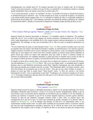 79
inmediatamente eres atraído hacia Él. El contacto personal con Jesús lo cambia todo. Sé lo bastante
"tonto" como para acercarte y confiar en lo que El dice. La actitud de ir se manifiesta cuando tu voluntad
decide abandonarlo todo y de manera consciente le confías todo a El.
"Y yo os haré descansar", es decir, "te sostendré". No dice: "Te pondré en la cama, te tomaré de la mano y
te arrullaré hasta que te duermas", sino, "te haré levantar de la cama, te sacaré de la apatía y el cansancio
y de sentirte medio muerto aunque estás vivo. Te infundiré el espíritu de vida y te sostendrás mediante la
perfección de la actividad vital". ¡Sin embargo, asumimos una actitud de lástima y hablamos de "soportar
la voluntad del Señor!" ¿Dónde se encuentran la majestuosa vitalidad y poder del Hijo de Dios en eso?
Junio 12
Acudiendo al lugar de Jesús
"Ellos le dijeron: Rabí que significa “Maestro” ¿dónde vives? Les dijo: Venid y ved... Sígueme..." Juan
1:38-39,43
Sígueme donde los intereses personales se duermen y el verdadero interés se despierta. "Se quedaron
aquel día con él". Eso es todo lo que algunos de nosotros hacemos. Permanecemos con Él un tiempo
corto, luego despertamos a las realidades de la vida, surgen nuestros intereses personales y se va nuestra
permanencia. Sin embargo, no hay una circunstancia de la vida en la que no podamos permanecer en
Jesús.
"Tú eres Simón hijo de Jonás; tú serás llamado Cefas", Juan 1:42. Dios escribe el nombre nuevo tan solo
en aquellas áreas de nuestra vida donde ha borrado el orgullo, la autosuficiencia y los intereses egoístas.
Algunos tenemos el nombre nuevo escrito solamente en ciertos puntos, como un sarampión espiritual, de
modo que en esos lugares nos vemos muy bien. Cuando estamos en nuestro mejor ánimo espiritual, la
gente creería que somos los santos más especiales; pero que nadie se atreva a mirarnos cuando no
tenemos esa disposición. Un verdadero discípulo es aquel que tiene su nombre nuevo escrito en todo su
ser, porque el interés personal, el orgullo y la autosuficiencia han sido completamente borrados.
El orgullo es hacer del yo nuestro dios y esto ocurre hoy en algunos de nosotros, no al estilo del fariseo,
sino del publicano (ver Lucas 18:9-14). Decir: "Oh, yo no soy ningún santo", es aceptable para el orgullo
humano, pero es una blasfemia inconsciente contra Dios. Significa literalmente que estás desafiando a
Dios para que pruebe que te puede convertir en santo: "Soy demasiado débil y no tengo remedio, estoy
fuera del alcance de la expiación por la cruz de Cristo". ¿Por qué no eres santo? Porque no quieres, o
porque no crees que Dios lo puede hacer "Sería bueno", dices, "si Dios me salvara y me llevara
directamente al cielo". ¡Eso es justamente lo que hará! "Vendremos a él y haremos morada con él Juan",
14:23. No pongas condiciones, deja que Jesús sea todo para ti y Él te llevará a casa con Él. No sólo por un
día, sino por toda la eternidad.
Junio 13
Acudiendo al lugar de Jesús
"Ven, sígueme" Lucas 18:22
Sígueme donde mueren los gustos y afinidades personales y donde vive la entrega santificada. Uno de los
principales obstáculos para acercarnos a Jesús es la excusa de nuestro temperamento, debido a que lo
convertimos, junto con nuestros deseos naturales, en una barrera que nos impide ir a Él. Sin embargo, lo
primero que notamos al seguirlo es que Él no le presta ninguna atención a nuestros gustos naturales.
Tenemos la idea de que podemos consagrar nuestros dones a Dios. Pero, no puedes hacer una
consagración de lo que no es tuyo. Lo único que realmente le puedes consagrar es tu derecho sobre ti
mismo (ver Romanos 12: 1). Si le entregas este derecho, Él hará de ti un experimento santo. Y sus
experimentos siempre tienen éxito. La única señal verdadera de una persona santa es el proceso interior
que nace de estar completamente sometida a Jesucristo. En la vida de un santo existe este asombroso
manantial de vida original, todo el tiempo. El Espíritu de Dios es una fuente de agua que siempre brota
 