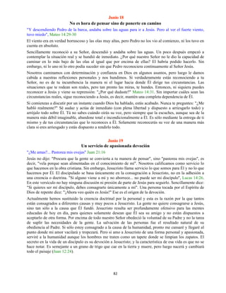 82
Junio 18
No es hora de pensar sino de ponerte en camino
"Y descendiendo Pedro de la barca, andaba sobre las aguas para ir a Jesús. Pero al ver el fuerte viento,
tuvo miedo", Mateo 14:29-30
El viento era en verdad borrascoso y las olas muy altas, pero Pedro no los vio al comienzo, ni los tuvo en
cuenta en absoluto.
Sencillamente reconoció a su Señor, descendió y andaba sobre las aguas. Un poco después empezó a
contemplar la situación real y se hundió de inmediato. ¿Por qué nuestro Señor no le dio la capacidad de
caminar en lo más bajo de las olas al igual que por encima de ellas? El habría podido hacerlo. Sin
embargo, ni lo uno ni lo otro podía suceder sin que Pedro reconociera continuamente al Señor Jesús.
Nosotros caminamos con determinación y confianza en Dios en algunos asuntos, pero luego le damos
cabida a nuestras reflexiones personales y nos hundimos. Si verdaderamente estás reconociendo a tu
Señor, no es de tu incumbencia la manera ni el lugar hacia donde Él dirige tus circunstancias. Las
situaciones que te rodean son reales, pero tan pronto las miras, te hundes. Entonces, ni siquiera puedes
reconocer a Jesús y viene su reprensión: "¿Por qué dudaste?" Mateo 14:31. Sin importar cuáles sean las
circunstancias reales, sigue reconociendo a Jesús, es decir, mantén una completa dependencia de Él.
Si comienzas a discutir por un instante cuando Dios ha hablado, estás acabado. Nunca te preguntes: "¿Me
habló realmente?" Sé audaz y actúa de inmediato (con plena libertad y dispuesto a arriesgarlo todo) y
arrójalo todo sobre Él. Tú no sabes cuándo oirás su voz, pero siempre que la escuches, aunque sea de la
manera más débil imaginable, abandone total e incondicionalmente a Él. Es sólo mediante la entrega de ti
mismo y de tus circunstancias que lo reconoces a Él. Solamente reconocerás su voz de una manera más
clara si eres arriesgado y estás dispuesto a rendirlo todo.
Junio 19
Un servicio de apasionada devoción
"¿Me amas?... Pastorea mis ovejas" Juan 21:16
Jesús no dijo: "Procura que la gente se convierta a tu manera de pensar", sino "pastorea mis ovejas", es
decir, "vela porque sean alimentadas en el conocimiento de mí". Nosotros calificamos como servicio lo
que hacemos en la obra cristiana. Sin embargo, Jesucristo llama servicio lo que somos para Él y no lo que
hacemos por Él. El discipulado se basa únicamente en la consagración a Jesucristo, no en la adhesión a
una creencia o doctrina. "Si alguno viene a mí y no aborrece... no puede ser mi discípulo", Lucas 14:26.
En este versículo no hay ninguna discusión ni presión de parte de Jesús para seguirlo. Sencillamente dice:
"Si quieres ser mí discípulo, debes consagrarte únicamente a mí". Una persona tocada por el Espíritu de
Dios de repente dice: "¡Ahora veo quién es Jesús!" Ese es el origen de la devoción.
Actualmente hemos sustituido la creencia doctrinal por la personal y esta es la razón por la que tantos
están consagrados a diferentes causas y muy pocos a Jesucristo. La gente no quiere consagrarse a Jesús,
sino tan sólo a la causa que Él fundó. Jesucristo resulta ser profundamente ofensivo para las mentes
educadas de hoy en día, para quienes solamente desean que Él sea su amigo y no están dispuestos a
aceptarlo de otra forma. Por encima de todo nuestro Señor obedeció la voluntad de su Padre y no la tarea
de suplir las necesidades de la gente. La salvación de las personas fue el resultado natural de su
obediencia al Padre. Si sólo estoy consagrado a la causa de la humanidad, pronto me cansaré y llegaré al
punto donde mi amor vacilará y tropezará. Pero si amo a Jesucristo de una forma personal y apasionada,
serviré a la humanidad aunque los hombres me traten como un tapete donde se limpian los zapatos. El
secreto en la vida de un discípulo es su devoción a Jesucristo; y la característica de esa vida es que no se
hace notar. Es semejante a un grano de trigo que cae en la tierra y muere, pero luego nacerá y cambiará
todo el paisaje (Juan 12:24).
 