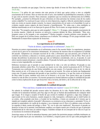 84
devuelve la moneda con que pagas. Esta ley eterna rige desde el trono de Dios hacia abajo (ver Salmo
18:25-26).
Romanos 2 la aplica de una manera aún más precisa al decir que quien critica a otro es culpable
exactamente de lo mismo. Dios no mira tan sólo el acto, sino también la posibilidad de cometerlo, es decir
lo que está en nuestro corazón. Para comenzar, aceptemos que no creemos las afirmaciones de la Biblia.
Por ejemplo, ¿creemos la afirmación de que criticamos en otras personas las mismas cosas de las cuales
somos culpables? La razón por la que vemos en otros hipocresía, engaño y falta de autenticidad es porque
todo eso existe en nuestro propio corazón. La mayor característica de un santo es la humildad, la cual es
evidente cuando somos capaces de decir honesta y humildemente: "Sí, todas esas y otras maldades se
habrían manifestado en mí si no fuera por la gracia di Dios. Por lo tanto, no tengo derecho a juzgar".
Jesús dijo: "No juzguéis, para que no seáis juzgados", Mateo 7:1. Si juzgas, serás juzgado exactamente de
la misma manera. ¿Quién de nosotros se atrevería a pararse delante de Dios, diciéndole: "Dios mío,
júzgame como yo he juzgado a mis semejantes"? Hemos juzgado a nuestro prójimo como pecador. Si
Dios nos juzgara de la misma forma, estaríamos en el infierno. Sin embargo, Él nos juzga teniendo como
fundamento la maravillosa expiación de Jesucristo.
Junio 23
La experiencia en el sufrimiento
"Varón de dolores, experimentado en sufrimiento", Isaías 53:3
Nosotros no somos experimentados en el sufrimiento como lo fue nuestro Señor. Lo soportamos, pasamos
a través de él, pero no lo conocemos íntimamente. Al comienzo de nuestros días no aceptamos la realidad
del pecado. Adoptamos un concepto racional de la vida y afirmamos que una persona, por el hecho de
controlar sus instintos y educarse a sí misma, puede poco a poco desarrollar la vida de Dios. Pero con el
tiempo descubrimos la presencia de algo que aún no habíamos considerado, esto es, el pecado, lo cual
altera nuestra manera de pensar y nuestros planes. El pecado ha hecho que el principio fundamental de las
cosas se torne impredecible, no racional.
Debemos reconocer que el pecado es una realidad de la vida y no sólo un defecto. El pecado es una
descarada rebelión contra Dios. Si el pecado no muere en mi vida, morirá la presencia de El. El Nuevo
Testamento nos confronta de una forma ineludible con este asunto. Si el pecado reina en mí, la vida de
Dios morirá en mí; si El reina en mi vida, el pecado en mí morirá. No existe un hecho tan fundamental
como este. El punto culminante del pecado es que crucificó a Jesucristo y lo que fue cierto en la historia
de Dios sobre la tierra, también será cierto en tu historia y en la mía. Esto quiere decir que el pecado
matará la vida de Dios en nosotros. En nuestra perspectiva mental debemos aceptar la realidad del pecado
como la única explicación de por qué Jesucristo vino a la tierra, del dolor y de la aflicción de la vida.
Junio 24
Admitiendo la realidad del pecado
"Pero esta hora y el poder de las tinieblas son vuestros", Lucas 22:53 LBLA
No admitir la realidad del pecado acarrea todos los desastres de la vida. Puedes hablar de las nobles
virtudes de la naturaleza humana, pero hay algo en ella que se burlará descaradamente de cualquier ideal
que tengas. Si te niegas a aceptar el hecho de que existen la maldad, el egoísmo y algo muy maligno y
equivocado en los seres humanos, cuando ataquen tu vida, transigirás y afirmarás que es inútil luchar en
su contra. ¿Has aceptado esta hora y el poder de las tinieblas, o tienes un concepto de ti mismo que te
impide por completo admitir el pecado? ¿Reconoces su existencia en tus relaciones y amistades? Si no, el
pecado te sorprenderá a la vuelta de la esquina y vas a transigir con él. Pero si lo admites como un hecho,
en seguida te darás cuenta del peligro y dirás: "Sí, veo lo que esto implicaría". Reconocer el pecado no
destruye la base de la amistad, sencillamente establece un respeto mutuo por el hecho de que el principio
fundamental de la vida tiene un carácter trágico. Guárdate siempre de un concepto de la vida en el que no
se reconozca la existencia del pecado.
Jesucristo nunca se fió de la naturaleza humana, pero jamás fue pesimista porque confiaba totalmente en
lo que Él podía hacer por esa naturaleza. Los hombres y mujeres puros son los que están protegidos del
 