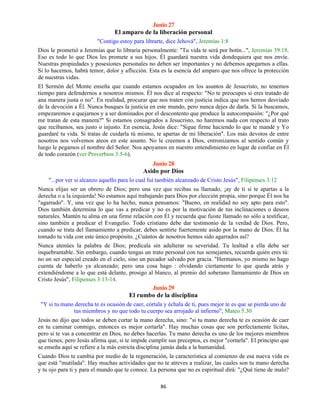 86
Junio 27
El amparo de la liberación personal
"Contigo estoy para librarte, dice Jehová", Jeremías 1:8
Dios le prometió a Jeremías que lo libraría personalmente: "Tu vida te será por botín...", Jeremías 39:18.
Eso es todo lo que Dios les promete a sus hijos. Él guardará nuestra vida dondequiera que nos envíe.
Nuestras propiedades y posesiones personales no deben ser importantes y no debemos apegarnos a ellas.
Si lo hacemos, habrá temor, dolor y aflicción. Esta es la esencia del amparo que nos ofrece la protección
de nuestras vidas.
El Sermón del Monte enseña que cuando estamos ocupados en los asuntos de Jesucristo, no tenemos
tiempo para defendernos a nosotros mismos. Él nos dice al respecto: "No te preocupes si eres tratado de
ana manera justa o no". En realidad, procurar que nos traten con justicia indica que nos hemos desviado
de la devoción a Él. Nunca busques la justicia en este mundo, pero nunca dejes de darla. Si la buscamos,
empezaremos a quejarnos y a ser dominados por el descontento que produce la autocompasión: "¿Por qué
me tratan de esta manera?" Si estamos consagrados a Jesucristo, no haremos nada con respecto al trato
que recibamos, sea justo o injusto. En esencia, Jesús dice: "Sigue firme haciendo lo que te mandé y Yo
guardaré tu vida. Si tratas de cuidarla tú mismo, te apartas de mi liberación". Los más devotos de entre
nosotros nos volvemos ateos en este asunto. No le creemos a Dios, entronizamos al sentido común y
luego le pegamos el nombre del Señor. Nos apoyamos en nuestro entendimiento en lugar de confiar en Él
de todo corazón (ver Proverbios 3:5-6).
Junio 28
Asido por Dios
"...por ver si alcanzo aquello para lo cual fuí también alcanzado de Cristo Jesús", Filipenses 3:12
Nunca elijas ser un obrero de Dios; pero una vez que recibas su llamado, ¡ay de ti si te apartas a la
derecha o a la izquierda! No estamos aquí trabajando para Dios por elección propia, sino porque Él nos ha
"agarrado". Y, una vez que lo ha hecho, nunca pensamos: "Bueno, en realidad no soy apto para esto".
Dios también determina lo que vas a predicar y no es por la motivación de tus inclinaciones o deseos
naturales. Mantén tu alma en una firme relación con Él y recuerda que fuiste llamado no sólo a testificar,
sino también a predicar el Evangelio. Todo cristiano debe dar testimonio de la verdad de Dios. Pero,
cuando se trata del llamamiento a predicar, debes sentirte fuertemente asido por la mano de Dios. Él ha
tomado tu vida con este único propósito. ¿Cuántos de nosotros hemos sido agarrados así?
Nunca atenúes la palabra de Dios; predícala sin adulterar su severidad. Tu lealtad a ella debe ser
inquebrantable. Sin embargo, cuando tengas un trato personal con tus semejantes, recuerda quién eres tú:
no un ser especial creado en el cielo, sino un pecador salvado por gracia. "Hermanos, yo mismo no hago
cuenta de haberlo ya alcanzado; pero una cosa hago : olvidando ciertamente lo que queda atrás y
extendiéndome a lo que está delante, prosigo al blanco, al premio del soberano llamamiento de Dios en
Cristo Jesús", Filipenses 3:13-14.
Junio 29
El rumbo de la disciplina
"Y si tu mano derecha te es ocasión de caer, córtala y échala de ti, pues mejor te es que se pierda uno de
tus miembros y no que todo tu cuerpo sea arrojado al infierno", Mateo 5.30
Jesús no dijo que todos se deben cortar la mano derecha, sino: "si tu mano derecha te es ocasión de caer
en tu caminar conmigo, entonces es mejor cortarla". Hay muchas cosas que son perfectamente lícitas,
pero si te vas a concentrar en Dios, no debes hacerlas. Tu mano derecha es uno de los mejores miembros
que tienes; pero Jesús afirma que, si te impide cumplir sus preceptos, es mejor "cortarla". El principio que
se enseña aquí se refiere a la más estricta disciplina jamás dada a la humanidad.
Cuando Dios te cambia por medio de la regeneración, la característica al comienzo de esa nueva vida es
que está "mutilada". Hay muchas actividades que no te atreves a realizar, las cuales son tu mano derecha
y tu ojo para ti y para el mundo que te conoce. La persona que no es espiritual dirá: "¿Qué tiene de malo?
 