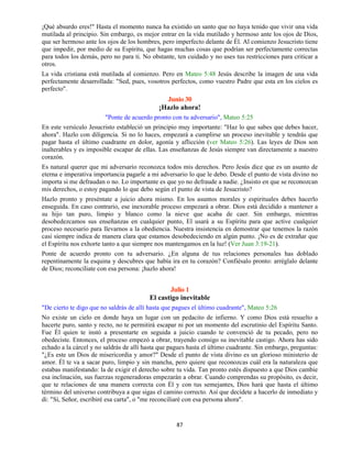 87
¡Qué absurdo eres!" Hasta el momento nunca ha existido un santo que no haya tenido que vivir una vida
mutilada al principio. Sin embargo, es mejor entrar en la vida mutilado y hermoso ante los ojos de Dios,
que ser hermoso ante los ojos de los hombres, pero imperfecto delante de Él. Al comienzo Jesucristo tiene
que impedir, por medio de su Espíritu, que hagas muchas cosas que podrían ser perfectamente correctas
para todos los demás, pero no para ti. No obstante, ten cuidado y no uses tus restricciones para criticar a
otros.
La vida cristiana está mutilada al comienzo. Pero en Mateo 5:48 Jesús describe la imagen de una vida
perfectamente desarrollada: "Sed, pues, vosotros perfectos, como vuestro Padre que esta en los cielos es
perfecto".
Junio 30
¡Hazlo ahora!
"Ponte de acuerdo pronto con tu adversario", Mateo 5:25
En este versículo Jesucristo estableció un principio muy importante: "Haz lo que sabes que debes hacer,
ahora". Hazlo con diligencia. Si no lo haces, empezará a cumplirse un proceso inevitable y tendrás que
pagar hasta el último cuadrante en dolor, agonía y aflicción (ver Mateo 5:26). Las leyes de Dios son
inalterables y es imposible escapar de ellas. Las enseñanzas de Jesús siempre van directamente a nuestro
corazón.
Es natural querer que mi adversario reconozca todos mis derechos. Pero Jesús dice que es un asunto de
eterna e imperativa importancia pagarle a mi adversario lo que le debo. Desde el punto de vista divino no
importa si me defraudan o no. Lo importante es que yo no defraude a nadie. ¿Insisto en que se reconozcan
mis derechos, o estoy pagando lo que debo según el punto de vista de Jesucristo?
Hazlo pronto y preséntate a juicio ahora mismo. En los asuntos morales y espirituales debes hacerlo
enseguida. En caso contrario, ese inexorable proceso empezará a obrar. Dios está decidido a mantener a
su hijo tan puro, limpio y blanco como la nieve que acaba de caer. Sin embargo, mientras
desobedezcamos sus enseñanzas en cualquier punto, El usará a su Espíritu para que active cualquier
proceso necesario para llevarnos a la obediencia. Nuestra insistencia en demostrar que tenemos la razón
casi siempre indica de manera clara que estamos desobedeciendo en algún punto. ¡No es de extrañar que
el Espíritu nos exhorte tanto a que siempre nos mantengamos en la luz! (Ver Juan 3:19-21).
Ponte de acuerdo pronto con tu adversario. ¿En alguna de tus relaciones personales has doblado
repentinamente la esquina y descubres que había ira en tu corazón? Confiésalo pronto: arréglalo delante
de Dios; reconcíliate con esa persona: ¡hazlo ahora!
Julio 1
El castigo inevitable
"De cierto te digo que no saldrás de allí hasta que pagues el último cuadrante", Mateo 5:26
No existe un cielo en donde haya un lugar con un pedacito de infierno. Y como Dios está resuelto a
hacerte puro, santo y recto, no te permitirá escapar ni por un momento del escrutinio del Espíritu Santo.
Fue Él quien te instó a presentarte en seguida a juicio cuando te convenció de tu pecado, pero no
obedeciste. Entonces, el proceso empezó a obrar, trayendo consigo su inevitable castigo. Ahora has sido
echado a la cárcel y no saldrás de allí hasta que pagues hasta el último cuadrante. Sin embargo, preguntas:
"¿Es este un Dios de misericordia y amor?" Desde el punto de vista divino es un glorioso ministerio de
amor. Él te va a sacar puro, limpio y sin mancha, pero quiere que reconozcas cuál era la naturaleza que
estabas manifestando: la de exigir el derecho sobre tu vida. Tan pronto estés dispuesto a que Dios cambie
esa inclinación, sus fuerzas regeneradoras empezarán a obrar. Cuando comprendas su propósito, es decir,
que te relaciones de una manera correcta con Él y con tus semejantes, Dios hará que hasta el último
término del universo contribuya a que sigas el camino correcto. Así que decídete a hacerlo de inmediato y
di: "Sí, Señor, escribiré esa carta", o "me reconciliaré con esa persona ahora".
 