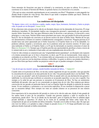 88
Estos mensajes de Jesucristo son para tu voluntad y tu conciencia, no para tu cabeza. Si te pones a
cuestionar en tu mente el Sermón del Monte, le quitarás fuerza a la exhortación a tu corazón.
"¿Por qué no estoy creciendo espiritualmente en mi comunión con Dios?" Pregúntate si estás pagando tus
deudas desde el punto de vista divino. Haz ahora lo que tarde o temprano tendrás que hacer. Detrás de
lodo llamado moral existe un "debes".
Julio 2
Las condiciones del discipulado
"Si alguno viene a mí y no aborrece a padre, madre, mujer, hijos, hermanos, hermanas y hasta su propia
vida, no puede ser mi discípulo", Lucas 14:26
Si las relaciones más cercanas en la vida de un discípulo chocan con las demandas de Jesucristo, Él exige
obediencia inmediata. El discipulado implica una consagración personal y apasionada por una persona:
nuestro Señor Jesucristo. Hay una gran diferencia entre la devoción a una persona y la devoción a unos
principios o a una causa. Nuestro Señor nunca proclamó una causa, sino que predicó la devoción personal
hacia Él. Ser un discípulo me convierte en un devoto esclavo de amor al Señor Jesús. Muchos de los que
nos denominamos cristianos no estamos verdaderamente consagrados a Jesucristo. Ninguna persona en el
mundo tiene este amor apasionado por el Señor Jesucristo si el Espíritu Santo no se lo ha infundido. Lo
podemos admirar, respetar y reverenciar, pero no lo podemos amar por nosotros mismos. El único que
ama realmente al Señor es el Espíritu Santo y es Él que ha derramado en nuestros corazones el amor de
Dios (ver Romanos 5:5). Siempre que el Espíritu perciba una oportunidad de glorificar a Jesús a través de
ti, tomará todo tu ser y realmente te hará arder con una resplandeciente devoción a Él.
Como la vida cristiana se caracteriza por una "originalidad moral espontánea", un discípulo está expuesto
a la misma acusación que se le hizo a Jesucristo, es decir, que Él era un inconsecuente. Jesús nunca se
contradijo en su relación con Dios. Y un cristiano debe ser consecuente en su relación con la vida del Hijo
de Dios en él, pero no con las doctrinas estrictas e inflexibles. La gente se aferra a sus propias doctrinas y
por eso Dios tiene que hacer estallar sus prejuicios antes de que se puedan consagrar a Jesucristo.
Julio 3
La concentración de mi pecado
"¡Ay de mí que soy muerto!, porque, siendo hombre inmundo de labios... ", Isaías 6:5
Cuando entro en la presencia de Dios, no me doy cuenta vagamente de que soy pecador, sino que percibo
la concentración de pecado en un área particular de mi vida. Una persona puede decir con facilidad: "Oh,
sí, yo sé que soy pecador"; pero de la presencia de Dios no puede salir con una declaración tan general e
indefinida. La convicción que recibimos se concentra en un pecado específico: yo soy esto o aquello. Esa
siempre es la señal de que una persona se encuentra en la presencia de Dios. No hay un sentimiento
indefinido del pecado, sino que lo veo concentrado en alguna área de mi vida. Dios empieza por darnos
convicción de ese pecado en particular hacia el cual su Espíritu Santo ha dirigido la atención de nuestra
mente. Si nos rendimos y sometemos a su convicción específica, Él nos mostrará la disposición a pecar
que se encuentra debajo. Dios siempre nos trata así cuando estamos en su presencia de una manera
consciente.
Esta experiencia de la concentración del pecado es cierta en la vida de cada uno, desde el más grande de
los santos hasta el peor de los pecadores. Cuando una persona empieza a subir la escalera de la
experiencia, puede decir: "No sé en dónde me he desviado", pero el Espíritu de Dios le señalará algún
pecado definido y específico. El efecto de la visión de la santidad del Señor sobre Isaías fue la
comprensión de que era un hombre de labios inmundos. Tocando con él sobre mi boca, dijo: He aquí que
esto tocó tus labios y es quitada tu culpa y limpio tu pecado (Isaías 6:7). El fuego purificador tuvo que
aplicarse donde el pecado se había concentrado.
 