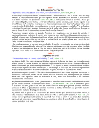 89
Julio 4
Uno de los grandes "no" de Dios
"Deja la ira y abandona el furor; no te irrites, sólo harías lo malo ", Salmo 37:8, LBLA
Irritarse implica desgastarse mental y espiritualmente. Una cosa es decir: "No te irrites", pero otra muy
diferente es tener una naturaleza tal que seas capaz de evitarlo. Suena tan fácil declarar: "Confía callado
en el Señor y espérale con paciencia", Salmo 37:7, LBLA, hasta que se alborota el avispero... Hasta que
nos vemos obligados, como tantos, a vivir en confusión y agonía. Entonces, ¿será posible esperar en el
Señor? Si este "no" es ineficaz en este caso, no funcionará en ningún otro. Este "no" debe ser eficaz tanto
en nuestros días de dificultad e inseguridad, como en los de paz, o nunca dará resultados. Y si no funciona
en tu situación particular, tampoco funcionará en la de nadie más. Esperar en el Señor no depende en
manera alguna de tus circunstancias externas, sino de tu relación con Él.
Preocuparse siempre termina en pecado. Nosotros nos imaginamos que un poco de ansiedad y
preocupación son un indicativo de nuestra gran prudencia; pero más bien señalan cuan malos somos en
realidad. Irritarnos nace de la determinación de salimos con la nuestra. El Señor nunca se enojó ni tuvo
ansiedad, porque su propósito no era lograr la realización de sus propios planes, sino cumplir los del
Padre. Irritarse es malo para un hijo de Dios.
¿Has estado engañando tu insensata alma con la idea de que las circunstancias que vives son demasiado
difíciles como para que Dios las gobierne? Pon todas tus opiniones y especulaciones a un lado y vive bajo
la sombra del Omnipotente. Dile a Dios de manera intencional que no te irritarás en esa situación
específica. Hacer planes es la causa de toda nuestra ira y preocupación.
Julio 5
No planees sin Dios
"Encomienda a Jehová tu camino, confía en Él y Él hará", Salmo 37:5
No planees sin Él. Dios parece tener una deliciosa manera de desbaratar los planes que hemos hecho sin
haberlo tomado en cuenta. Nosotros nos metemos en circunstancias que no fueron elegidas por Dios y de
pronto descubrimos que hemos estado planeando sin Él. Ni siquiera lo hemos considerado como un factor
real y vital en la planificación de nuestra vida. Y, sin embargo, lo único que nos guarda de la posibilidad
de preocuparnos es el hecho de contar con Él como el agente principal en todos nuestros planes.
Acostumbramos poner primero a Dios en los asuntos espirituales, pero somos propensos a creer que es
inadecuado e innecesario hacerlo con los asuntos prácticos de nuestra vida. Si imaginamos que debemos
poner una "cara espiritual" antes de acercarnos a Dios, nunca nos acercaremos a Él. Debemos
presentarnos tal como somos.
No planees teniendo en cuenta el mal. ¿Es realmente la intención de Dios que no consideremos la maldad
que nos rodea? "El amor... no toma en cuenta el mal...", ver 1 Corintios 13:4-5, LBLA. El amor no ignora
la existencia del mal, pero no lo tiene en cuenta como un factor para planear. Cuando estábamos
apartados de Dios, sí planeábamos teniendo en mente lo malo y tratábamos de que todos nuestros
razonamientos partieran de este punto de vista.
No planees para la época de las vacas flacas. No puedes atesorar para posibles necesidades futuras, si
estás confiando verdaderamente en el Señor. Jesús dijo: "No se turbe vuestro corazón...", Juan 14:1. Dios
no va a impedir que tu corazón se llene de inquietud, pues el "no se turbe" es una orden. Para cumplirla,
repréndete a ti mismo cien veces al día, hasta que adquieras el hábito de ponerlo a Él en primer lugar y de
planear teniéndolo en la mira.
 