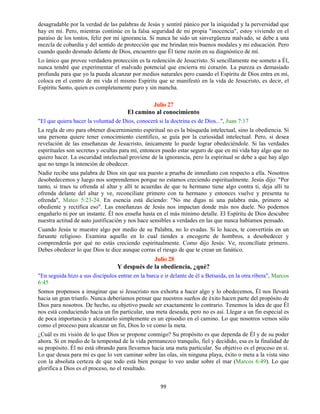 99
desagradable por la verdad de las palabras de Jesús y sentiré pánico por la iniquidad y la perversidad que
hay en mí. Pero, mientras continúe en la falsa seguridad de mi propia "inocencia", estoy viviendo en el
paraíso de los tontos, feliz por mi ignorancia. Si nunca he sido un sinvergüenza malvado, se debe a una
mezcla de cobardía y del sentido de protección que me brindan mis buenos modales y mi educación. Pero
cuando quedo desnudo delante de Dios, encuentro que Él tiene razón en su diagnóstico de mí.
Lo único que provee verdadera protección es la redención de Jesucristo. Si sencillamente me someto a Él,
nunca tendré que experimentar el malvado potencial que encierra mi corazón. La pureza es demasiado
profunda para que yo la pueda alcanzar por medios naturales pero cuando el Espíritu de Dios entra en mí,
coloca en el centro de mi vida el mismo Espíritu que se manifestó en la vida de Jesucristo, es decir, el
Espíritu Santo, quien es completamente puro y sin mancha.
Julio 27
El camino al conocimiento
"El que quiera hacer la voluntad de Dios, conocerá si la doctrina es de Dios...", Juan 7:17
La regla de oro para obtener discernimiento espiritual no es la búsqueda intelectual, sino la obediencia. Si
una persona quiere tener conocimiento científico, se guía por la curiosidad intelectual. Pero, si desea
revelación de las enseñanzas de Jesucristo, únicamente lo puede lograr obedeciéndole. Si las verdades
espirituales son secretas y ocultas para mí, entonces puedo estar seguro de que en mi vida hay algo que no
quiero hacer. La oscuridad intelectual proviene de la ignorancia, pero la espiritual se debe a que hay algo
que no tengo la intención de obedecer.
Nadie recibe una palabra de Dios sin que sea puesto a prueba de inmediato con respecto a ella. Nosotros
desobedecemos y luego nos sorprendemos porque no estamos creciendo espiritualmente. Jesús dijo: "Por
tanto, si traes tu ofrenda al altar y allí te acuerdas de que tu hermano tiene algo contra ti, deja allí tu
ofrenda delante del altar y ve, reconcíliate primero con tu hermano y entonces vuelve y presenta tu
ofrenda", Mateo 5:23-24. En esencia está diciendo: "No me digas ni una palabra más, primero sé
obediente y rectifica eso". Las enseñanzas de Jesús nos impactan donde más nos duele. No podemos
engañarlo ni por un instante. Él nos enseña hasta en el más mínimo detalle. El Espíritu de Dios descubre
nuestra actitud de auto justificación y nos hace sensibles a verdades en las que nunca habíamos pensado.
Cuando Jesús te muestre algo por medio de su Palabra, no lo evadas. Si lo haces, te convertirás en un
farsante religioso. Examina aquello en lo cual tiendes a encogerte de hombros, a desobedecer y
comprenderás por qué no estás creciendo espiritualmente. Como dijo Jesús: Ve, reconcíliate primero.
Debes obedecer lo que Dios te dice aunque corras el riesgo de que te crean un fanático.
Julio 28
Y después de la obediencia, ¿qué?
"En seguida hizo a sus discípulos entrar en la barca e ir delante de él a Betsaida, en la otra ribera", Marcos
6:45
Somos propensos a imaginar que si Jesucristo nos exhorta a hacer algo y lo obedecemos, Él nos llevará
hacia un gran triunfo. Nunca deberíamos pensar que nuestros sueños de éxito hacen parte del propósito de
Dios para nosotros. De hecho, su objetivo puede ser exactamente lo contrario. Tenemos la idea de que Él
nos está conduciendo hacia un fin particular, una meta deseada, pero no es así. Llegar a un fin especial es
de poca importancia y alcanzarlo simplemente es un episodio en el camino. Lo que nosotros vemos sólo
como el proceso para alcanzar un fin, Dios lo ve como la meta.
¿Cuál es mi visión de lo que Dios se propone conmigo? Su propósito es que dependa de Él y de su poder
ahora. Si en medio de la tempestad de la vida permanezco tranquilo, fiel y decidido, esa es la finalidad de
su propósito. Él no está obrando para llevarnos hacia una meta particular. Su objetivo es el proceso en sí.
Lo que desea para mí es que lo ven caminar sobre las olas, sin ninguna playa, éxito o meta a la vista sino
con la absoluta certeza de que todo está bien porque lo veo andar sobre el mar (Marcos 6:49). Lo que
glorifica a Dios es el proceso, no el resultado.
 