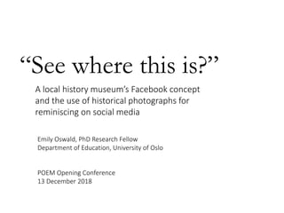“See where this is?”
A local history museum’s Facebook concept
and the use of historical photographs for
reminiscing on social media
Emily Oswald, PhD Research Fellow
Department of Education, University of Oslo
POEM Opening Conference
13 December 2018
 