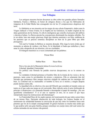Oswald Wirth – El Libro del Aprendiz
100
Las Trilogías
Los antiguos masones hacían descansar su obra sobre tres grandes pilares llamados
Sabiduría, Fuerza y Belleza, en honor de antiguos dioses a los que los fabricantes de
imágenes de la Edad Media han consagrado tres de las 22 composiciones alegóricas del
tarot.
La Sabiduría se nos muestra con los rasgos de una celeste Emperatriz, alada como la
Virgen zodiacal o Venus Urania. Es la Sophia de los Gnósticos, la madre original de las
ideas generatrices de las formas. Es ella la inteligencia que concibe el proyecto del edificio
y decreta el plano. La fherza ejecuta las concepciones dominando las energías rebeldes. No
es un atleta, sino una mujer graciosay frágil que domina sonriente a un león, emblema de
las pasiones que es preciso sometery disciplinar en bien de la gran Obra que debe
proseguirse.
Tal cual la Verdad, la Belleza se muestra desnuda. Ella riega la tierra árida que al
momento se adorna de verdura y de flores. Es la Idealidad, el hada que embellece y hace
amar la vida a despecho de sus miserias y de sus crueldades.
El triángulo masónico es a veces comentado por las palabras:
Pensar Bien
Hablar Bien Hacer Bien.
Pero a los ojos de la Masonería latina él evoca la divisa:
Libertad, Igualdad, Fraternidad.
En política esta fórmula ha podido reservar decepciones; no es lo mismo en
iniciación.
La verdadera Libertad pertenece al hombre libre de la tiranía de los vicios y de las
pasiones, tanto como la servidumbre de errores y prejuicios. Ella es solamente don del
Iniciado que permanece libre aunque estuviere cargado de cadenas por los enemigos del
bien. La Libertad real es inalienable: el hombre la lleva en sí mismo y ningún déspota
puede atentar contra ella.
La Igualdad sólo es efectiva a los ojos del filósofo que considera al mundo como un
teatro en el que cada uno juega un rol convenido. Bien ridículo sería el actor disfrazado de
príncipe si despreciara a su camarada llamado a desempeñar el papel de mendigo. ¿No son
igualmente comediantes?. Y si el uno es superior al otro, no es acaso el que haya
interpretado mejor las instrucciones del dramaturgo?.
La Fraternidad fluye de los anglo-sajones, de la persuasión de que todos somos hijos
de un mismo Dios. Haciendo abstracción de toda teología, los Latinos fundan en el
sentimiento de solidaridad humana la convicción de que hay entre los hombres lazos más
potentes que los de la simple consanguinidad. El género humano es mucho más unido que
lo que podría serlo una gran familia, porque constituye un cuerpo único del cual somos las
células animadas de una misma vida general.
 