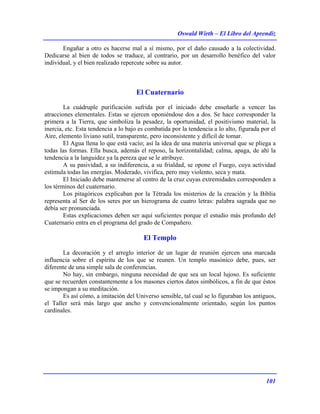 Oswald Wirth – El Libro del Aprendiz
101
Engañar a otro es hacerse mal a sí mismo, por el daño causado a la colectividad.
Dedicarse al bien de todos se traduce, al contrario, por un desarrollo benéfico del valor
individual, y el bien realizado repercute sobre su autor.
El Cuaternario
La cuádruple purificación sufrida por el iniciado debe enseñarle a vencer las
atracciones elementales. Estas se ejercen oponiéndose dos a dos. Se hace corresponder la
primera a la Tierra, que simboliza la pesadez, la oportunidad, el positivismo material, la
inercia, etc. Esta tendencia a lo bajo es combatida por la tendencia a lo alto, figurada por el
Aire, elemento liviano sutil, transparente, pero inconsistente y difícil de tomar.
El Agua llena lo que está vacío; así la idea de una materia universal que se pliega a
todas las formas. Ella busca, además el reposo, la horizontalidad; calma, apaga, de ahí la
tendencia a la languidez ya la pereza que se le atribuye.
A su pasividad, a su indiferencia, a su frialdad, se opone el Fuego, cuya actividad
estimula todas las energías. Moderado, vivifica, pero muy violento, seca y mata.
El Iniciado debe mantenerse al centro de la cruz cuyas extremidades corresponden a
los términos del cuaternario.
Los pitagóricos explicaban por la Tétrada los misterios de la creación y la Biblia
representa al Ser de los seres por un hierograma de cuatro letras: palabra sagrada que no
debía ser pronunciada.
Estas explicaciones deben ser aquí suficientes porque el estudio más profundo del
Cuaternario entra en el programa del grado de Compañero.
El Templo
La decoración y el arreglo interior de un lugar de reunión ejercen una marcada
influencia sobre el espíritu de los que se reunen. Un templo masónico debe, pues, ser
diferente de una simple sala de conferencias.
No hay, sin embargo, ninguna necesidad de que sea un local lujoso. Es suficiente
que se recuerden constantemente a los masones ciertos datos simbólicos, a fin de que éstos
se impongan a su meditación.
Es así cómo, a imitación del Universo sensible, tal cual se lo figuraban los antiguos,
el Taller será más largo que ancho y convencionalmente orientado, según los puntos
cardinales.
 