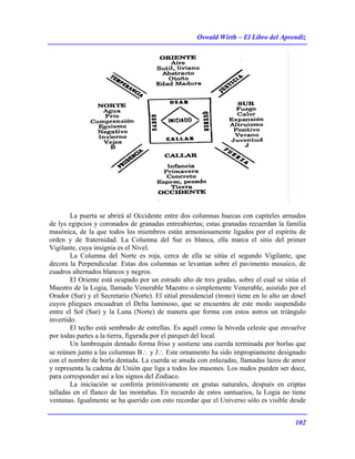 Oswald Wirth – El Libro del Aprendiz
102
La puerta se abrirá al Occidente entre dos columnas huecas con capiteles armados
de lys egipcios y coronados de granadas entreabiertas; estas granadas recuerdan la familia
masónica, de la que todos los miembros están armoniosamente ligados por el espíritu de
orden y de fraternidad. La Columna del Sur es blanca, ella marca el sitio del primer
Vigilante, cuya insignia es el Nivel.
La Columna del Norte es roja, cerca de ella se sitúa el segundo Vigilante, que
decora la Perpendicular. Estas dos columnas se levantan sobre el pavimento mosaico, de
cuadros alternados blancos y negros.
El Oriente está ocupado por un estrado alto de tres gradas, sobre el cual se sitúa el
Maestro de la Logia, llamado Venerable Maestro o simplemente Venerable, asistido por el
Orador (Sur) y el Secretario (Norte). El sitial presidencial (trono) tiene en lo alto un dosel
cuyos pliegues encuadran el Delta luminoso, que se encuentra de este modo suspendido
entre el Sol (Sur) y la Luna (Norte) de manera que forma con estos astros un triángulo
invertido.
El techo está sembrado de estrellas. Es aquél como la bóveda celeste que envuelve
por todas partes a la tierra, figurada por el parquet del local.
Un lambrequín dentado forma friso y sostiene una cuerda terminada por borlas que
se reúnen junto a las columnas B∴ y J∴ Este ornamento ha sido impropiamente designado
con el nombre de borla dentada. La cuerda se anuda con enlazadas, llamadas lazos de amor
y representa la cadena de Unión que liga a todos los masones. Los nudos pueden ser doce,
para corresponder así a los signos del Zodíaco.
La iniciación se confería primitivamente en grutas naturales, después en criptas
talladas en el flanco de las montañas. En recuerdo de estos santuarios, la Logia no tiene
ventanas. Igualmente se ha querido con esto recordar que el Universo sólo es visible desde
 