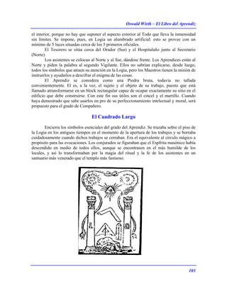 Oswald Wirth – El Libro del Aprendiz
103
el interior, porque no hay que suponer el aspecto exterior al Todo que lleva la inmensidad
sin límites. Se impone, pues, en Logia un alumbrado artificial: esto se provee con un
mínimo de 5 luces situadas cerca de los 5 primeros oficiales.
El Tesorero se sitúa cerca del Orador (Sur) y el Hospitalaño junto al Secretario
(Norte).
Los asistentes se colocan al Norte y al Sur, dándose frente. Los Aprendices están al
Norte y piden la palabra al segundo Vigilante. Ellos no sabrían explicarse, desde luego,
todos los símbolos que atraen su atención en la Logia, pero los Maestros tienen la misión de
instruirlos y ayudarlos a descifrar el enigma de las cosas.
El Aprendiz se considera como una Piedra bruta, todavía no tallada
convenientemente. El es, a la vez, el sujeto y el objeto de su trabajo, puesto que está
llamado atransformarse en un block rectangular capaz de ocupar exactamente su sitio en el
edificio que debe construirse. Con este fin sus útiles son el cincel y el martillo. Cuando
haya demostrado que sabe usarlos en pro de su perfeccionamiento intelectual y moral, será
propuesto para el grado de Compañero.
El Cuadrado Largo
Encierra los símbolos esenciales del grado del Aprendiz. Se trazaba sobre el piso de
la Logia en los antiguos tiempos en el momento de la apertura de los trabajos y se borraba
cuidadosamente cuando dichos trabajos se cerraban. Era el equivalente al círculo mágico a
propósito para las evocaciones. Los conjurados se figuraban que el Espfritu masónico había
descendido en medio de todos ellos, aunque se encontrasen en el más humilde de los
locales, y así lo transformaban por la magia del ritual y la fe de los asistentes en un
santuario más venerado que el templo más fastuoso.
 