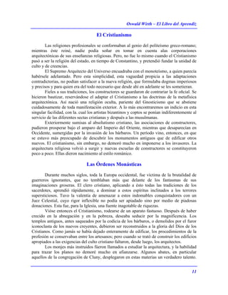 Oswald Wirth – El Libro del Aprendiz
11
El Cristianismo
Las religiones profesionales se conformaban al genio del politeísmo greco-romano;
mientras éste reiné, nadie podía soñar en tomar en cuenta alas corporaciones
arquitectónicas de sus enseñanzas religiosas. Pero, no fue lo mismo cuando el Cristianismo
pasó a ser la religión del estado, en tiempo de Constantino, y pretendió fundar la unidad de
culto y de creencias.
El Supremo Arquitecto del Universo encuadraba con el monoteísmo, a quien parecía
habérsele adelantado. Pero esta simplicidad, esta vaguedad propicia a las adaptaciones
contradictorias, no podían satisfacer a la nueva religión, que formulaba dogmas imperiosos
y precisos y para quien era del todo necesario que desde ahí en adelante se les sometieran.
Fieles a sus tradiciones, los constructores se guardaron de contrariar la fe oñcial. Se
hicieron bautizar, reservándose el adaptar el Cristianismo a las doctrinas de la metafísica
arquitectónica. Así nació una religión oculta, pariente del Gnosticismo que se abstiene
cuidadosamente de toda manifestación exterior. A lo más encontraremos un indicio en esta
singular facilidad, con la. cual los artistas bizantinos y coptos se ponían indiferentemente al
servicio de las diferentes sectas cristianas y después a las musulmanas.
Exteriormente sumisas al absolutismo cristiano, las asociaciones de constructores,
pudieron prosperar bajo el amparo del Imperio del Oriente, mientras que desaparecían en
Occidente, sumergidas por la invasión de los bárbaros. Un período vino, entonces, en que
se estuvo más preocupado de descubrir los monumentos antiguos que de edificar otros
nuevos. El cristianismo, sin embargo, no demoró mucho en imponerse a los invasores. La
arquitectura religiosa volvió a surgir y nuevas escuelas de constructores se constituyeron
poco a poco. Ellas dieron nacimiento al estilo románico.
Las Órdenes Monásticas
Durante muchos siglos, toda la Europa occidental, fue víctima de la brutalidad de
guerreros ignorantes, que no temblaban más que delante de los fantasmas de sus
imaginaciones groseras. El clero cristiano, aplicando a ésto todas las tradiciones de los
sacerdotes, aprendió rápidamente, a dominar a estos espíritus inclinados a los terrores
supersticiosos. Tuvo la valentía de amenazar a estos indomables conquistadores con un
Juez Celestial, cuyo rigor inflexible no podía ser apiadado sino por medio de piadosas
donaciones. Esta fue, para la Iglesia, una fuente inagotable de riquezas.
Vióse entonces el Cristianismo, rodearse de un aparato fastuoso. Después de haber
crecido en la abnegación y en la pobreza, deseaba seducir por la magnificencia. Los
templos antiguos, antes saqueados por la codicia de los bárbaros, o demolidos por el furor
iconoclasta de los nuevos creyentes, debieron ser reconstruidos a la gloria del Dios de los
Cristianos. Como jamás se había dejado enteramente de edificar, los procedimientos de la
profesión se conservaban entre los artesanos; pero cuando se trató de construir los edificios
apropiados a las exigencias del culto cristiano faltaron, desde luego, los arquitectos.
Los monjes más instruidos fúeron llamados a estudiar la arquitectura, y la habilidad
para trazar los planos no demoré mucho en afianzarse. Algunos abates, en particular
aquellos de la congregación de Cluny, desplegaron en estas materias un verdadero talento.
 