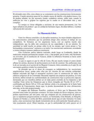 Oswald Wirth – El Libro del Aprendiz
12
Rivalizando entre ellos, estos abates no se contentaron con las construcciones técnicamente
groseras. Cuando quisieron pasar de los simples muros de ladrillo o de piedras toscas a los
de piedras talladas, les fúe necesario formar verdaderos artistas, sobre todo, cuando la
ambición les vino a golpear los espíritus por la osadía en el abovedado más y más
complejo.
Lo monjes se vieron obligados a asociarse, de una manera permanente, con “los
legos talladores de piedras”, que en calidad de hermanos legos, llevaban hábitos y recibían
subvención del convento.
La Masonería Libre
Entre los obreros sometidos a la disciplina monástica, los mejor dotados adquirieron
los conocimientos suficientes que les permitían dirigir ellos mismos el trabajo de sus
compañeros. Se formaron así los arquitectos laicos, con un espíritu mucho más
independiente, que les daba más conciencia de sus capacidades y de sus talentos. Su
autoridad no tardó mucho en primar sobre la de los monjes, que vieron pronto a “las
hermandades constructoras” sustraerse a su tutela. Las asociaciones autónomas, recordando
a ciertos colegios romanos, pudieron constituirse.
Esta evolución, parece haberse realizado, desde luego en Lombardía, donde las
tradiciones antiguas permanecían siempre vivas, y han podido, por lo tanto, más fácilmente
ser revividas, por la mediación de Venecia, donde la influencia bizantina se hacía sentir
poderosamente.
Lo que es seguro es que la villa de Como, flie por mucho tiempo el centro donde
afluían los artistas, deseosos de perfeccionarse en el arte de construir. Sus ambiciones eran
la de ser iniciados en el secreto de los Magistri Comacini, título extendido en el siglo XI, de
una manera genérica a todos los constructores.
Se pretende que en el deseo de consagrar su independencia, las asociaciones
arquitectónicas laicas, unidas entre ellas por los vínculos de una estrecha solidaridad,
habrían solicitado del Papa el monopolio exclusivo para la construcción de todos los
edificios religiosos de la Cristiandad. Deseando impulsar una empresa tan piadosa, la Corte
de Roma, habría tomado las confraternidades de constructores bajo su protección especial,
declarando que sus miembros debían ser en todas partes eximidos de los impuestos y del
vasallaje. Estas serían las franquicias que se dicen otorgadas por Nicolás III en 1277 y
confirmadas por Benito XII en 1334, que habrían valido a los protegidos de la Santa Sede
el nombre de Francmasones (hasta aquí, la prueba documentada de estas afirmaciones
atrevidas, no ha sido proporcionada).
El amparo del Soberano Pontífice, explicaría el favor que la Masonería libre
encontró entre todos los príncipes cristianos. En estos tiempos de fervor religioso, éstos no
podían experimentar, por otra parte, más que simpatías por los constructores de iglesias,
que se repartieron progresivamente en Francia, en Normandía, Gran Bretaña, en Borgoña,
después en Flandes y a orillas del Rhin, penetrando desde aquí en todo Alemania. En todas
partes, estas asociaciones han dejado monumentos de un estilo particular llamado gótico, o
más exactamente ojival. Obras maestras, en que la uniformidad del estilo parece ser el
 