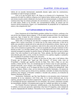 Oswald Wirth – El Libro del Aprendiz
13
indicio de un acuerdo internacional, mantenido durante siglos entre los constructores,
extendidos en toda la Europa occidental.
Esto es lo que ha hecho decir a M. Hope en su historia de la Arquitectura: “Los
arquitectos de todos los edificios religiosos de la Iglesia latina, habían sacado su ciencia de
una misma escuela central; obedecían a las leyes de una misma jerarquía; se dirigían en sus
construcciones bajo los mismos principios de conveniencia y de gusto; mantenían entre sí,
en todas partes, donde se les enviaba, una correspondencia asidua, de manera que los
menores perfeccionamientos llegan a ser inmediatamente de propiedad de la Corporación
entera y una conquista del Arte”.
Las Confraternidades de San Juan
Estos Arquitectos de la Edad Media gustaban celebrar los solsticios, conforme a los
usos de las más antiguas épocas paganas. A fin de poder permanecer fieles a las tradiciones
equívocas, bajo el punto de vista cristiano, escogieron como patronos los dos Santos
Juanes, cuyas fiestas caen en épocas solsticiales.
Quien sabe, si al abrigo de esta elección, el antiguo culto de Jano volvió a encontrar
adeptos más o menos conscientes. Lo mismo que los dos santos solsticiales, el dios de la
doble cara, presidía la entrada del sol en cada uno de los hemisferios celestes. Jano era, por
otra parte, el genio de todos los comienzos, tanto de los años como de las estaciones, de la
vida y de la existencia en general. Pues, es preciso no perder de vista que Comienzo se dice
Initium en latín. Los iniciados debían, pues, ver la dignidad tutelar de la Iniciación en este
inmortal encargado de guardar las puertas (Janua), de donde él separaba a los que no deben
entrar. Una vara (vaculum) le servía para ésto. Tenía, además, una llave para indicar que
tenía derecho para abrir y cerrar, revelar los misterios a los espíritus elegidos o sustraerlos
ala curiosidad de los profanos indignos de conocerlos.
Etimológicamente, Juan, es verdad, no proviene de Jano, pero sí del hebrero Jeho
H’annan, que se traduce por “aquel que Jeho favorece”. El mismo verbo viene en
H’anniBaal o Annibal, que significa favorito de Baal. Pero, Jeho y Baal, no son sino
nombre o títulos del Sol. Este, era considerado por los Fenicio como un astro quemante, a
menudo homicida, cuyos estragos eran temibles. Los mistagogos (sacerdotes griegos) de
Israel veían al contrario, en él, la imagen del Dios Luz que ilumina las inteligencias. Jeho
H’annan, Johanes, Hehan o Juan, son así sinónimos de hombre iluminado, a la manera de
los profetas. Lo mismo que los artistas de las catedrales, instruidos sin duda en las doctrinas
esotéricas muy antiguas, el Pensador verdadero o iniciado está, entonces, en el derecho de
Ilamarse Hermano de San Juan.
Anotaremos, finalmente, que San Juan Bautista se nos presenta como el precursor
inmediato de la Luz redentora o del Cristo solar. Es la Aurora intelectual que, en los
espíritus, precede al día de la plena comprensión. Asperay ruda, su voz resonaba a través de
la esterilidad del desierto, despertando los ecos dormidos. Sus acentos vehementes sacuden
las mentalidades rebeldes y las preparan para acoger las verdades que deben ser reveladas.
Si el huraño Precursor representa, simbólicamente, a las descoloridas blancuras de
la mañana, conviene por oposición, representar a San Juan el Evangelista, como rodeado de
la gloria empurpurada del atardecer. Personifica la luz crepuscular de la tarde, aquella que
 