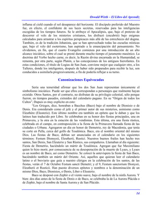 Oswald Wirth – El Libro del Aprendiz
14
inflama al cield cuando el sol desaparece del horizonte. El discípulo preferido del Maestro
fue, en efecto, el confidente de sus luces secretas, reservadas para las inteligencias
escogidas de los tiempos futuros. Se le atribuye el Apocalipsis, que, bajo el pretexto de
descorrer el velo de los misterios cristianos, los disfrazó (encubrió) bajo enigmas
calculados para arrastrar a los espíritus perspicaces más allá de las estrecheces del dogma.
También, es de la tradición Johanista, que se han aprovechado todas las escuelas místicas
que, bajo el velo del esoterismo, han aspirado a la emancipación del pensamiento. No
olvidemos, en fin, que el cuarto Evangelio comienza por una introducción de un alto
alcance iniciático, sobre el cual se presté durante mucho tiempo el juramento masónico. La
doctrina del Verbo hecho carne, es decir, la Razón divina encarnada en la Humanidad, se
remonta, por otra parte, según Platón, a las concepciones de los antiguos hierofantes. En
estas condiciones, el título de Logias de San Juan, conviene mejor que cualquier otro, a los
Talleres, donde los inteligentes, después de haber sido preparados para recibir la luz, son
conducidos a asimilarla progresivamente, a fin de poderla reflejar a su turno.
Canonizaciones Equivocadas
Sería una temeridad afirmar que los dos San Juan representan únicamente el
simbolismo iniciático. Puede ser que ellos correspondan a personajes que realmente hayan
existido. Otros Santos, por el contrario, no disfrutan de su privilegio celestial, sólo porque
fueron, en tiempos pasados, extraídos del calendario pagano. En su “Origen de todos los
Cultos”, Dupuis es muy explícito en esto:
“Los Griegos, dice, honraban a Bacchus (Baco) bajo el nombre de Dionisio o de
Denis. Era considerado como el jefe y el primer autor de sus misterios, asimismo como
Eleuthére (Eleuterio). Este último nombre era también un epíteto que le daban y que los
latinos han traducido por Libre. Se celebraban en su honor dos fiestas principales, una en
Primavera, y la otra en la estación de las vendimias. Esta última, era una fiesta rústica,
celebrada en el campo, en contraposición a la fiesta de la Primavera llamada fiesta de las
ciudades o Urbana. Agregaron un día en honor de Demetrio, rey de Macedonia, que tenía
su corte en Pella, cerca del golfo de Tesalónica. Baco, era el nombre oriental del mismo
Dios. Las fiestas de Baco, debían ser anunciadas en el calendario en los siguientes
términos: Festum Dionsysii, Eleutherii, Rustici. Nuestros buenos frailes han hecho tres
santos, San Denis, San Eleuterio y San Rústico, sus compañeros. Llamaban al día siguiente:
Fiesta de Demetrio, haciéndolo un mártir de Tesalónica. Agregan que fue Maximiliano
quien lo hizo morir, por consecuencia de su desesperación de la muerte de Lyaes, y Lyaes
es un nombre de Baco, así como Demetrio. Se colocó la antevíspera la fiesta de San Baco,
haciéndolo también un mártir del Oriente. Así, aquellos que quieran leer el calendario
latino o el breviario que guía a nuestro clérigos en la celebración de los santos, de las
fiestas, verán el 7 de Octubre Festum sancti Demetri; y el 9, Festum sanctorium Dionysii,
Eleutherii et Rusticii. Han puesto diversos epítetos y nombres a la denominación de un
mismo Dios, Baco, Dionisios, o Denis, Liber o Eleuterio.
Baco se desposó con Zephir o el viento suave, bajo el nombre de la ninfa Aurora. Y
bien: dos días antes de la fiesta de Denis o de Baco, se celebraba la de La Aurora Plácida o
de Zephir, bajo el nombre de Santa Aurora y de San Plácido.
 