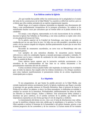 Oswald Wirth – El Libro del Aprendiz
15
Las Sátiras contra la Iglesia
¿En qué medida han podido influir las reminiscencias de la antigüedad en el estado
del alma de los constructores de la Edad Media? La cuestión es difícil de resolver, pero es
evidente que ellos estaban animados de un espíritu singularmente inquieto.
Desde luego, en el aspecto religioso, pretendían no depender sino directamente del
Papa y eran profundamente irrespetuosos de la jerarquía eclesiástica. Su audacia se ha
manifestado muchas veces por caricaturas que no temían tallar en la piedra misma de las
catedrales.
Un monje y una religiosa, representados en la más inconveniente de las actitudes,
decoran la Iglesia San Sebaldus en Nuremberg y este tema escabroso se repite entre otros
en una gárgola del museo de Cluny.
En la galería superior de la Catedral de Estrasburgo, una tropa de animales es
conducida por un oso que lleva la cruz. Un lobo con un ciño prendido y precidido de un
cerdo y de un carnero cargado de reliquias, desfilan piadosamente al paso que un asno dice
la misa en el altar.
Revestido de ornamentos sacerdotales, un zorro reza en Brandeburgo ante una
manada de gansos.
Los ejemplos de esta naturaleza abundan. Se encuentran juicios bastante
subversivos y entre los condenados figuran a menudo personajes coronados o mitrados. El
Papa mismo con la tiara y rodeado de cardenales ha sido entregado a las llamas eternas
sobre la catedral de Berna.
Estos indicios hacen suponer que la iniciación conferida secretamente a los
miembros de las confraternidades de San Juan no se refería únicamente a los
procedimientos materiales del arte de construir.
Ciertas esculturas irónicas pueden haber sido inspiradas sin duda por las rivalidades
que, en todas las épocas, han surgido entre las órdenes monásticas y los clérigos seculares;
pero otras traducen manifiestamente el pensamiento íntimo de un artista singulannente
emancipado para su época.
La Alquimia
Si nos preguntamos, de qué fuente ha podido provenir en la Edad Media, una
extraña inspiración mística secretamente hostil a la Iglesia, tendremos que llegar a recordar
el prestigio de que gozaba entonces la Filosofía Hermética. Bajo el pretexto de buscar la
Piedra de los sabios, los adeptos, es decir, los libres pensadores, se dedicaban en realidad, a
estudiar los secretos de la naturaleza. Profundizaban, indiferentemente las obras de todos
los filósofos ya fueran Griegos, Arabes o Hebreos. Este eclecticismo debía conducir a
doctrinas tan poco católicas, en el sentido corriente de la palabra, que hubiera sido
imprudencia exponerlas en otra forma que bajo el velo de alegorías y símbolos.
La transmutación del plomo en oro, vino a ser el tema de disertaciones muy sabias,
en que la metafísica religiosa tenía más cabida que la metalúrgica o la química. La Gran
Obra aspiraba a realizar el bienestar de la humanidad o del género humano, gracias a una
reforma progresiva de las costumbres y de las creencias. La lectura atenta de los tratados
 