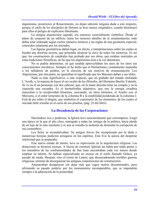 Oswald Wirth – El Libro del Aprendiz
16
alquimistas, posteriores al Renacimiento, no dejan subsistir ninguna duda a este respecto,
porque el estilo de los discípulos de Hermes se hizo menos enigmático, cuando disminuyó
para ellos el peligro de explicarse libremente.
La antigua arquitectura sagrada, era entonces esencialmente simbólica. Desde el
plano de conjunto de un edificio, hasta los menores detalles de la ornamentación, todo
debía estar ordenado según ciertos números místicos y las reglas de una geometría especial,
conocidos solamente por los iniciados.
Las figuras geométricas daban lugar, en efecto, a interpretaciones sobre las cuales se
basaba una doctrina secreta, que pretendía alcanzar la clave de todos los misterios. Es así
que, los constructores de catedrales han probado por sus obras, que estaban instruidos en
estas tradiciones filosóficas, de las que los alquimistas eran a la vez detentores.
No se podría determinar, en qué medida aprovechaban los unos de los otros sus
conocimientos iniciáticos. Siempre se ha dicho que el Hermetismo, comúnmente inspiraba
a los talladores de piedras, en la elección de sus motivos de ornamentación. Los
Alquimistas, por otra parte, no ignoraban el significado que los Masones daban a sus útiles.
Nada es más significativo, a este respecto, que un grabado del tratado intitulado
L’Azoth, o, la manera de hacer el oro oculto de los filósofos, del Hermano Basilio Valentín.
Se ve en él un personaje con dos cabezas, que, en la mano derecha tiene un compás y en la
izquierda una escuadra. Es el hermafrodita alquímico, que une la energía creadora
masculina a la receptividad femenina, asociando, en otros términos, el Azufre con el
Mercurio, o el ardor temerario de la columna B a la estabilidad ponderada de la columna J.
Está de pie sobre el dragón, que simboliza el cuaternario de los elementos, de los cuales el
iniciado debe triunfar en el curso de sus pruebas, (pág. 25 del libro).
La Decadencia de las Corporaciones
Haciéndose rica y poderosa, la Iglesia tuvo necesariamente que corromperse. Llegó
una época en la que el alto clero, entregado a todas las intrigas de la política, hacía alarde
de un lujo de lo más insolente y ni aun se tomaba la molestia de disimular la corrupción de
sus costumbres.
Los fieles se escandalizaban. Su antiguo fervor fue reemplazado por la duda y
numerosas herejías pudieron arraigarse en los espíritus. Esto fi.ie la aurora del despertar
intelectual que se preparaba.
Este nuevo estado de ánimo, tuvo su repercusión en la arquitectura religiosa. Las
donaciones se hicieron escasas. A fuerza de construir Iglesias las había por todas partes y
los miembros de las confraternidades de San Juan encontraban cada vez menos donde
emplear su talento. Se habían especializado en exceso en el estilo llamado Gótico, ya
pasado de moda. Después vino el cisma de Lutero, que desencadenando terribles guerras
religiosas, terminó de desorganizar las antiguas corporaciones de constructores.
Amenazaban desaparecer sin dejar más que vagos rastros documentados, pero
afirmando su pasado poderío por los monumentos incomparables, que se impondrán
siempre a la admiración de la posteridad.
 