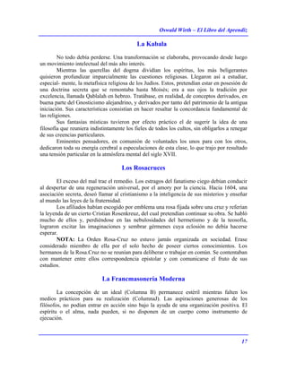 Oswald Wirth – El Libro del Aprendiz
17
La Kabala
No todo debía perderse. Una transformación se elaboraba, provocando desde luego
un movimiento intelectual del más alto interés.
Mientras las querellas del dogma dividían los espíritus, los más beligerantes
quisieron profundizar imparcialmente las cuestiones religiosas. Llegaron así a estudiar,
especial- mente, la metafísica religiosa de los Judíos. Estos, pretendían estar en posesión de
una doctrina secreta que se remontaba hasta Moisés; era a sus ojos la tradición por
excelencia, llamada Qablalah en hebreo. Tratábase, en realidad, de conceptos derivados, en
buena parte del Gnosticismo alejandrino, y derivados por tanto del patrimonio de la antigua
iniciación. Sus características consistían en hacer resaltar la concordancia fundamental de
las religiones.
Sus fantasías místicas tuvieron por efecto práctico el de sugerir la idea de una
filosofía que reuniera indistintamente los fieles de todos los cultos, sin obligarlos a renegar
de sus creencias particulares.
Eminentes pensadores, en comunión de voluntades los unos para con los otros,
dedicaron toda su energía cerebral a especulaciones de esta clase, lo que trajo por resultado
una tensión particular en la atmósfera mental del siglo XVII.
Los Rosacruces
El exceso del mal trae el remedio. Los estragos del fanatismo ciego debían conducir
al despertar de una regeneración universal, por el amory por la ciencia. Hacia 1604, una
asociación secreta, deseó llamar al cristianismo a la inteligencia de sus misterios y enseñar
al mundo las leyes de la fraternidad.
Los afiliados habían escogido por emblema una rosa fijada sobre una cruz y referían
la leyenda de un cierto Cristian Rosenkreuz, del cual pretendían continuar su obra. Se habló
mucho de ellos y, perdiéndose en las nebulosidades del hermetismo y de la teosofía,
lograron excitar las imaginaciones y sembrar gérmenes cuya eclosión no debía hacerse
esperar.
NOTA: La Orden Rosa-Cruz no estuvo jamás organizada en sociedad. Erase
considerado miembro de ella por el solo hecho de poseer ciertos conocimientos. Los
hermanos de la Rosa.Cruz no se reunían para deliberar o trabajar en común. Se contentaban
con mantener entre ellos correspondencia epistolar y con comunicarse el fruto de sus
estudios.
La Francmasonería Moderna
La concepción de un ideal (Columna B) permanece estéril mientras falten los
medios prácticos para su realización (ColumnaJ). Las aspiraciones generosas de los
filósofos, no podían entrar en acción sino bajo la ayuda de una organización positiva. El
espíritu o el alma, nada pueden, si no disponen de un cuerpo como instrumento de
ejecución.
 