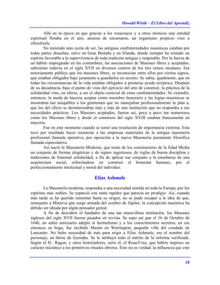 Oswald Wirth – El Libro del Aprendiz
18
Allá en la época en que gracias a los rosacruces y a otros místicos una entidad
espiritual flotaba en el aire, ansiosa de encarnarse, un organismo propicio vino a
ofrecérsele.
No teniendo más razón de ser, las antiguas confraternidades masónicas estaban por
todas partes disueltas, salvo en Gran Bretaña y en Irlanda, donde siempre ha reinado un
espíritu favorable a la supervivencia de toda tradición antigua y respetable. Por la fuerza de
un hábito impregnado en las costumbres, las asociaciones de Masones libres y aceptados,
subsistían todavía en el siglo XVII en diversos centros de los tres reinos insulares. Era
notoriamente público que los masones libres, se reconocían entre ellos por ciertos signos,
que estaban obligados bajo juramento a guardarlos en secreto. Se sabía, igualmente, que en
todas las circunstancias de la vida estaban obligados a prestarse ayuda recíproca. Después
de su decadencia, bajo el punto de vista del ejercicio del arte de construir, la práctica de la
solidaridad vino, en efecto, a ser el objeto esencial de estas confraternidades. Se extendió,
entonces, la moda de hacerse aceptar como miembro honorario y las logias masónicas se
mostraban tan asequibles a los gentiemen que no manejaban profesionalmente la plan a,
que los del oficio se desinteresaban más y más de una institución que no respondía a sus
necesidades prácticas. Los Masones aceptados, fueron así, poco a poco tan numerosos
como los Masones libres y desde el comienzo del siglo XVIII estaban francamente en
mayoría.
Fue en este momento cuando se tomó una resolución de importancia extrema. Esta
tuvo por resultado hacer renunciar a las empresas materiales de la antigua masonería
profesional llamada operativa, por oposición a la nueva Masonería puramente filosófica
llamada especulativa.
Así nació la Masonería Moderna, que tomó de los constructores de la Edad Media
un conjunto de formas alegóricas y de signos ingeniosos, de reglas de buena disciplina y
tradiciones de fraternal solidaridad, a fin de aplicar ese conjunto a la enseñanza de una
arquitectura social, esforzándose en construir el bienestar humano, por el
perfeccionamiento intelectual y moral del individuo.
Elías Ashmole
La Masonería moderna, respondía a una necesidad sentida en toda la Europa, por los
espíritus más nobles. Se esparció con tanta rapidez que parecía un prodigio. Así, cuando
más tarde se ha querido remontar hasta su origen, no se pudo escapar a la idea de que,
semejante a Minerva que surge armada del cerebro de Júpiter, la concepción masónica ha
debido ser ideada por algún pensador genial.
A fin de descubrir el fundador de una tan maravillosa institución, los Masones
ingleses del siglo XVII fueron pasados en revista. Se supo así que el 16 de Octubre de
1646, un sabio anticuario adepto al hermetismo y a los conocimientos secretos, en ese
entonces en boga, fue recibido Masón en Warrington, pequeña villa del condado de
Lancaster. No hubo necesidad de más para erigir a Elías Ashmole, era el nombre del
personaje, en héroe de leyendas. Se le atribuyó todo el mérito de la reforma verificada.
Según el H.: Ragon, y otros historiadores, sería él, el Rosa-Cruz, que habría impreso un
carácter iniciático a los primitivos rituales obreros. Esto no es verdad; la influencia que este
 