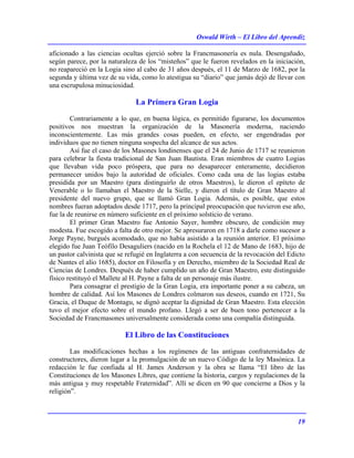 Oswald Wirth – El Libro del Aprendiz
19
aficionado a las ciencias ocultas ejerció sobre la Francmasonería es nula. Desengañado,
según parece, por la naturaleza de los “misteños” que le fueron revelados en la iniciación,
no reapareció en la Logia sino al cabo de 31 años después, el 11 de Marzo de 1682, por la
segunda y última vez de su vida, como lo atestigua su “diario” que jamás dejó de llevar con
una escrupulosa minuciosidad.
La Primera Gran Logia
Contrariamente a lo que, en buena lógica, es permitido figurarse, los documentos
positivos nos muestran la organización de la Masonería moderna, naciendo
inconscientemente. Las más grandes cosas pueden, en efecto, ser engendradas por
individuos que no tienen ninguna sospecha del alcance de sus actos.
Así fue el caso de los Masones londinenses que el 24 de Junio de 1717 se reunieron
para celebrar la fiesta tradicional de San Juan Bautista. Eran miembros de cuatro Logias
que llevaban vida poco próspera, que para no desaparecer enteramente, decidieron
permanecer unidos bajo la autoridad de oficiales. Como cada una de las logias estaba
presidida por un Maestro (para distinguirlo de otros Maestros), le dieron el epíteto de
Venerable o lo llamaban el Maestro de la Sielle, y dieron el título de Gran Maestro al
presidente del nuevo grupo, que se llamó Gran Logia. Además, es posible, que estos
nombres fueran adoptados desde 1717, pero la principal preocupación que tuvieron ese año,
fue la de reunirse en número suficiente en el próximo solsticio de verano.
El primer Gran Maestro fue Antonio Sayer, hombre obscuro, de condición muy
modesta. Fue escogido a falta de otro mejor. Se apresuraron en 1718 a darle como sucesor a
Jorge Payne, burgués acomodado, que no había asistido a la reunión anterior. El próximo
elegido fue Juan Teófilo Desaguliers (nacido en la Rochela el 12 de Mano de 1683, hijo de
un pastor calvinista que se refugié en Inglaterra a con secuencia de la revocación del Edicto
de Nantes el alío 1685), doctor en Filosofía y en Derecho, miembro de la Sociedad Real de
Ciencias de Londres. Después de haber cumplido un año de Gran Maestro, este distinguido
físico restituyó el Mallete al H. Payne a falta de un personaje más ilustre.
Para consagrar el prestigio de la Gran Logia, era importante poner a su cabeza, un
hombre de calidad. Así los Masones de Londres colmaron sus deseos, cuando en 1721, Su
Gracia, el Duque de Montagu, se dignó aceptar la dignidad de Gran Maestro. Esta elección
tuvo el mejor efecto sobre el mundo profano. Llegó a ser de buen tono pertenecer a la
Sociedad de Francmasones universalmente considerada como una compañía distinguida.
El Libro de las Constituciones
Las modificaciones hechas a los regímenes de las antiguas confraternidades de
constructores, dieron lugar a la promulgación de un nuevo Código de la ley Masónica. La
redacción le fue confiada al H. James Anderson y la obra se llama “El libro de las
Constituciones de los Masones Libres, que contiene la historia, cargos y regulaciones de la
más antigua y muy respetable Fraternidad”. Allí se dicen en 90 que concierne a Dios y la
religión”.
 