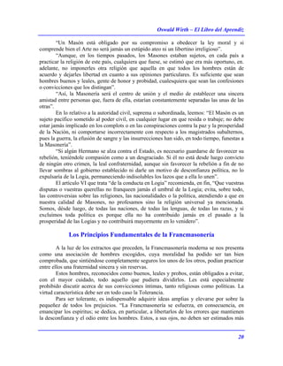 Oswald Wirth – El Libro del Aprendiz
20
“Un Masón está obligado por su compromiso a obedecer la ley moral y si
comprende bien el Arte no será jamás un estúpido ateo ni un libertino irreligioso”.
“Aunque, en los tiempos pasados, los Masones estaban sujetos, en cada país a
practicar la religión de este país, cualquiera que fuese, se estimó que era más oportuno, en.
adelante, no imponerles otra religión que aquella en que todos los hombres están de
acuerdo y dejarles libertad en cuanto a sus opiniones particulares. Es suficiente que sean
hombres buenos y leales, gente de honor y probidad, cualesquiera que sean las confesiones
o convicciones que los distingan”.
“Así, la Masonería será el centro de unión y el medio de establecer una sincera
amistad entre personas que, fuera de ella, estarían constantemente separadas las unas de las
otras”.
En lo relativo a la autoridad civil, suprema o subordinada, leemos: “El Masón es un
sujeto pacífico sometido al poder civil, en cualquier lugar en que resida o trabaje; no debe
estar jamás implicado en los complots o en las conspiraciones contra la paz y la prosperidad
de la Nación, ni comportarse incorrectamente con respecto a los magistrados subalternos,
pues la guerra, la efusión de sangre y las insurrecciones han sido, en todo tiempo, funestas a
la Masonería”.
“Si algún Hermano se alza contra el Estado, es necesario guardarse de favorecer su
rebelión, teniéndole compasión como a un desgraciado. Si él no está desde luego convicto
de ningún otro crimen, la leal confraternidad, aunque sin favorecer la rebelión a fin de no
llevar sombras al gobierno establecido ni darle un motivo de desconfianza política, no lo
expulsaría de la Logia, permaneciendo indisolubles los lazos que a ella lo unen”.
El artículo VI que trata “de la conducta en Logia” recomienda, en fin, “Que vuestras
disputas o vuestras querellas no franqueen jamás el umbral de la Logia; evita, sobre todo,
las controversias sobre las religiones, las nacionalidades o la política, atendiendo a que en
nuestra calidad de Masones, no profesamos sino la religión universal ya mencionada.
Somos, désde luego, de todas las naciones, de todas las lenguas, de todas las razas, y si
excluímos toda política es porque ella no ha contribuido jamás en el pasado a la
prosperidad de las Logias y no contribuirá mayormente en lo venidero”.
Los Principios Fundamentales de la Francmasonería
A la luz de los extractos que preceden, la Francmasonería moderna se nos presenta
como una asociación de hombres escogidos, cuya moralidad ha podido ser tan bien
comprobada, que sintiéndose completamente seguros los unos de los otros, podían practicar
entre ellos una fraternidad sincera y sin reservas.
Estos hombres, reconocidos como buenos, leales y probos, están obligados a evitar,
con el mayor cuidado, todo aquello que pudiera dividirlos. Les está especialmente
prohibido discutir acerca de sus convicciones íntimas, tanto religiosas como políticas. La
virtud característica debe ser en todo caso la Tolerancia.
Para ser tolerante, es indispensable adquirir ideas amplias y elevarse por sobre la
pequeñez de todos los prejuicios. “La Francmasonería se esfuerza, en consecuencia, en
emancipar los espíritus; se dedica, en particular, a libertarlos de los errores que mantienen
la desconfianza y el odio entre los hombres. Estos, a sus ojos, no deben ser estimados más
 