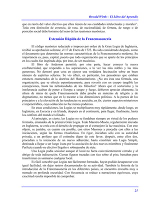 Oswald Wirth – El Libro del Aprendiz
21
que en razón del valor efectivo que ellos tienen de sus cualidades intelectuales y morales”.
Toda otra distinción de creencia, de raza, de nacionalidad, de fortuna, de rango o de
posición social debe borrarse del seno de las reuniones masónicas.
Extensión Rápida de la Francmasonería
El código masónico redactado e impreso por orden de la Gran Logia de Inglaterra,
recibió su aprobación solemne, el 17 de Enero de 1723. Ha sido considerado después, como
el documento que determina las normas características de la Francmasonería moderna. Su
importancia es, pues, capital, puesto que toda organización que se aparte de los principios
en los cuales fue inspirada deja, por ésto, de ser masónica.
El libro de Anderson permitió, por otra parte, hacer conocer la nueva
confraternidad, que respondía a las aspiraciones, a la vez las más nobles y las más
generosas. No demoró gran cosa en ejercer una verdadera fascinación sobre un buen
número de espíritus selectos. Se vio afluir, en particular, los pensadores que estaban
entonces enamorados de la doctrina del Humanitarismo. ¿No era ésta una fórmula, una
organización, que se ofrecía espontáneamente, para revestir con un cuerpo tangible las
concepciones, hasta las nebulosidades de los filósofos? Ahora que el sectarismo y la
intolerancia acaban de poner a Europa a sangre y fuego, debieron apreciar altamente, la
altura de miras de quela Francmasonería daba prueba en materias de religión y de
dogmatismo, no menos que en lo tocante a las dimensiones políticas. A la pureza de los
principios y a la elevación de las tendencias se asociaba, en fin, ciertos aspectos misteriosos
e impenetrables, cuya seducción no fue menos poderosa.
En estas condiciones, las Logias se multiplicaron muy rápidamente, desde luego, en
Inglaterra, en Escocia y en Irlanda, después en el continente, para llegar, finalmente, hasta
los confines del mundo civilizado.
Al principjo, es cierto, las Logias no se fundaban siempre en virtud de los poderes
formales, emanados de la primera Gran Logia. Todo Maestro-Masón, regularmente iniciado
en Inglaterra, se creía con el derecho de propagar en el extranjero la luz masónica. Con este
objeto, se juntaba, en cuanto era posible, con otros Masones y procedía con ellos a las
iniciaciones, según las formas ritualísticas. En rigor, iniciaban sólo con su autoridad
privada, a un profano que él estimaba digno de este favor; después, entre ellos dos,
procedían a la iniciación de un nuevo adherente, hasta constituir una Logia Simple,
destinada a llegar a ser luego Justa por la asociación de dos nuevos miembros y finalmente
Perfecta cuando su efectivo llegaba o sobrepasaba de siete.
Una Logia podía sesionar aunque el local no fuera convenientemente cerrado y al
abrigo de toda indiscreción. Ciertas figuras trazadas con tiza sobre el piso, bastaban para
transformar en santuario cualquier local.
Es fácil concebir que Logias tan fácilmente formadas, hayan podido desaparecer con
igual facilidad, sin dejar rastros documentados de su actividad. También la historia de la
introducción de la Francmasonería en los diferentes países, se encuentra envuelta muy a
menudo en profunda oscuridad. Con frecuencia se reduce a narraciones equívocas, cuya
exactitud resulta imposible de comprobar.
 